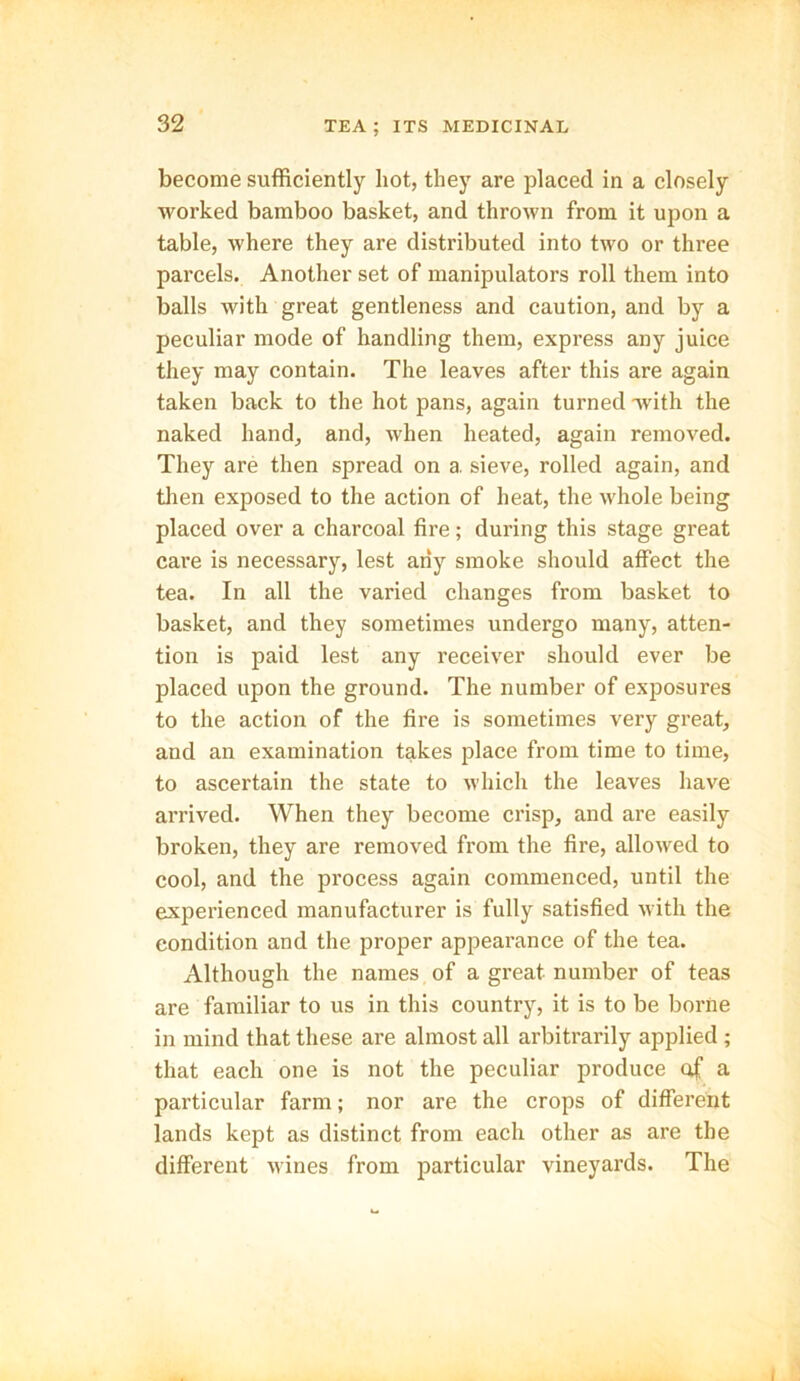 become sufficiently hot, they are placed in a closely worked bamboo basket, and thrown from it upon a table, where they are distributed into two or three parcels. Another set of manipulators roll them into balls with great gentleness and caution, and by a peculiar mode of handling them, express any juice they may contain. The leaves after this are again taken back to the hot pans, again turned with the naked hand, and, when heated, again removed. They are then spread on a. sieve, rolled again, and then exposed to the action of heat, the whole being placed over a charcoal fire; during this stage great care is necessary, lest any smoke should affect the tea. In all the varied changes from basket to basket, and they sometimes undergo many, atten- tion is paid lest any receiver should ever be placed upon the ground. The number of exposures to the action of the fire is sometimes very great, and an examination takes place from time to time, to ascertain the state to which the leaves have arrived. When they become crisp, and are easily broken, they are removed from the fire, allowed to cool, and the process again commenced, until the experienced manufacturer is fully satisfied with the condition and the proper appearance of the tea. Although the names of a great number of teas are familiar to us in this country, it is to be borne in mind that these are almost all arbitrarily applied ; that each one is not the peculiar produce of a particular farm; nor are the crops of different lands kept as distinct from each other as are the different wines from particular vineyards. The