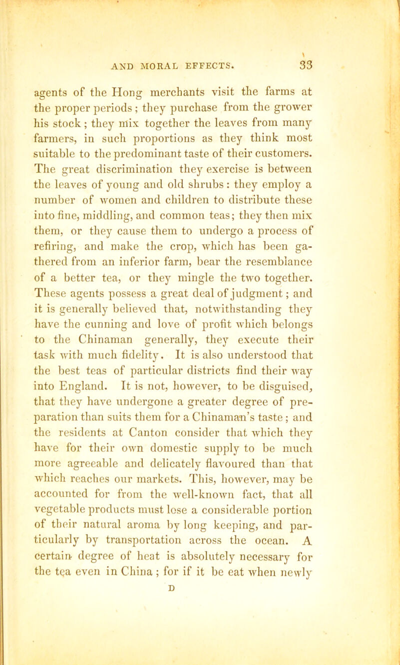 agents of the Hong merchants visit the farms at the proper periods ; they purchase from the grower his stock; they mix together the leaves from many farmers, in such proportions as they think most suitable to the predominant taste of their customers. The great discrimination they exercise is between the leaves of young and old shrubs: they employ a number of women and children to distribute these into fine, middling, and common teas; they then mix them, or they cause them to undergo a process of retiring, and make the crop, which has been ga- thered from an inferior farm, bear the resemblance of a better tea, or they mingle the two together. These agents possess a great deal of judgment; and it is generally believed that, notwithstanding they have the cunning and love of profit which belongs to the Chinaman generally, they execute their task with much fidelity. It is also understood that the best teas of particular districts find their way into England. It is not, however, to be disguised, that they have undergone a greater degree of pre- paration than suits them for a Chinaman’s taste ; and the residents at Canton consider that which they have for their own domestic supply to be much more agreeable and delicately flavoured than that which reaches our markets. This, however, may be accounted for from the well-known fact, that all vegetable products must lose a considerable portion of their natural aroma by long keeping, and par- ticularly by transportation across the ocean. A certain degree of heat is absolutely necessary for the tqa even in China; for if it be eat when newly D