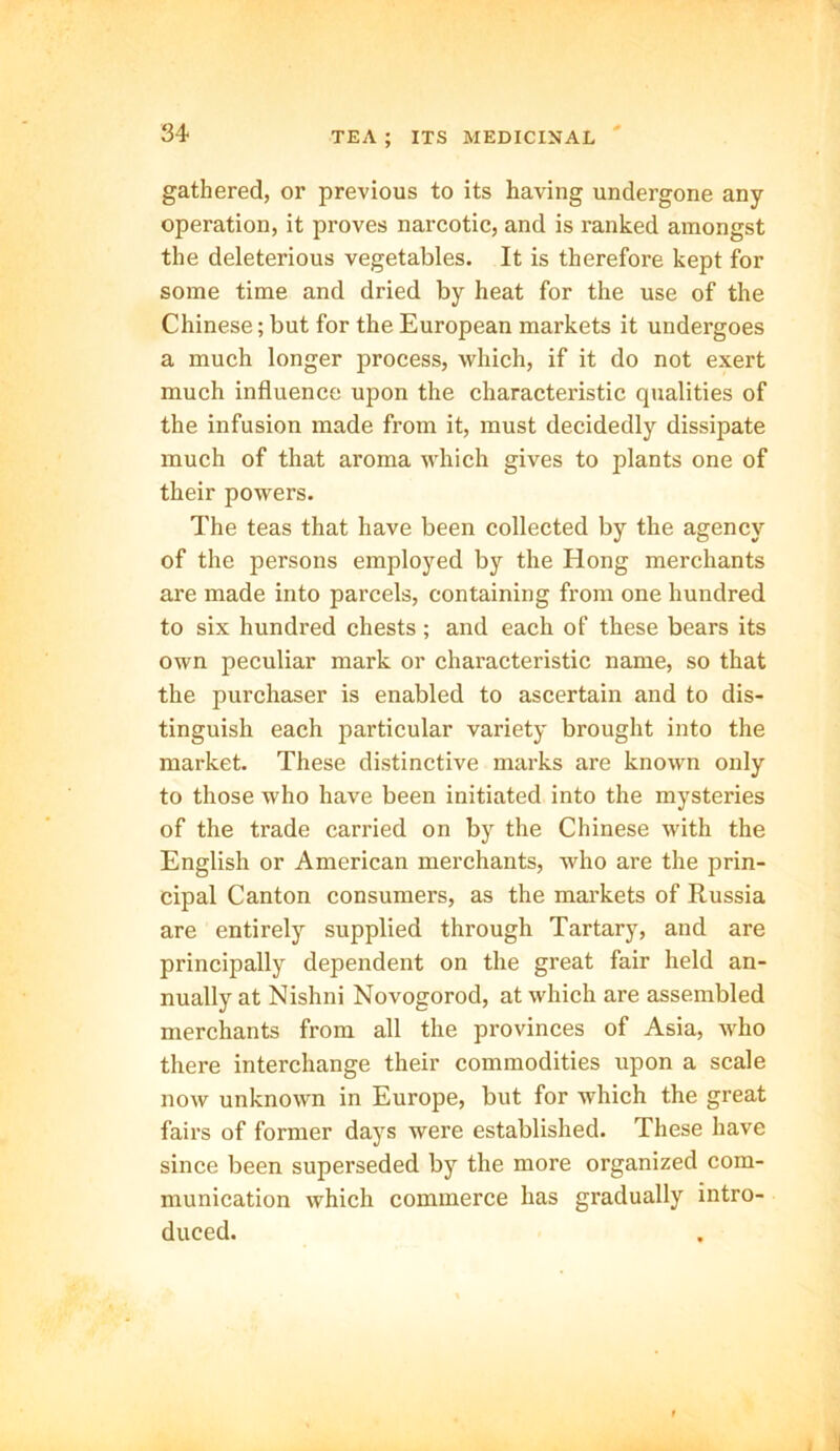 gathered, or previous to its having undergone any operation, it proves narcotic, and is ranked amongst the deleterious vegetables. It is therefore kept for some time and dried by heat for the use of the Chinese; but for the European markets it undergoes a much longer process, which, if it do not exert much influence upon the characteristic qualities of the infusion made from it, must decidedly dissipate much of that aroma which gives to plants one of their powers. The teas that have been collected by the agency of the persons employed by the Hong merchants are made into parcels, containing from one hundred to six hundred chests; and each of these bears its own peculiar mark or characteristic name, so that the purchaser is enabled to ascertain and to dis- tinguish each particular variety brought into the market. These distinctive marks are known only to those who have been initiated into the mysteries of the trade carried on by the Chinese with the English or American merchants, who are the prin- cipal Canton consumers, as the markets of Russia are entirely supplied through Tartary, and are principally dependent on the great fair held an- nually at Nishni Novogorod, at which are assembled merchants from all the provinces of Asia, who there interchange their commodities upon a scale now unknown in Europe, but for which the great fairs of former days were established. These have since been superseded by the more organized com- munication which commerce has gradually intro- duced.