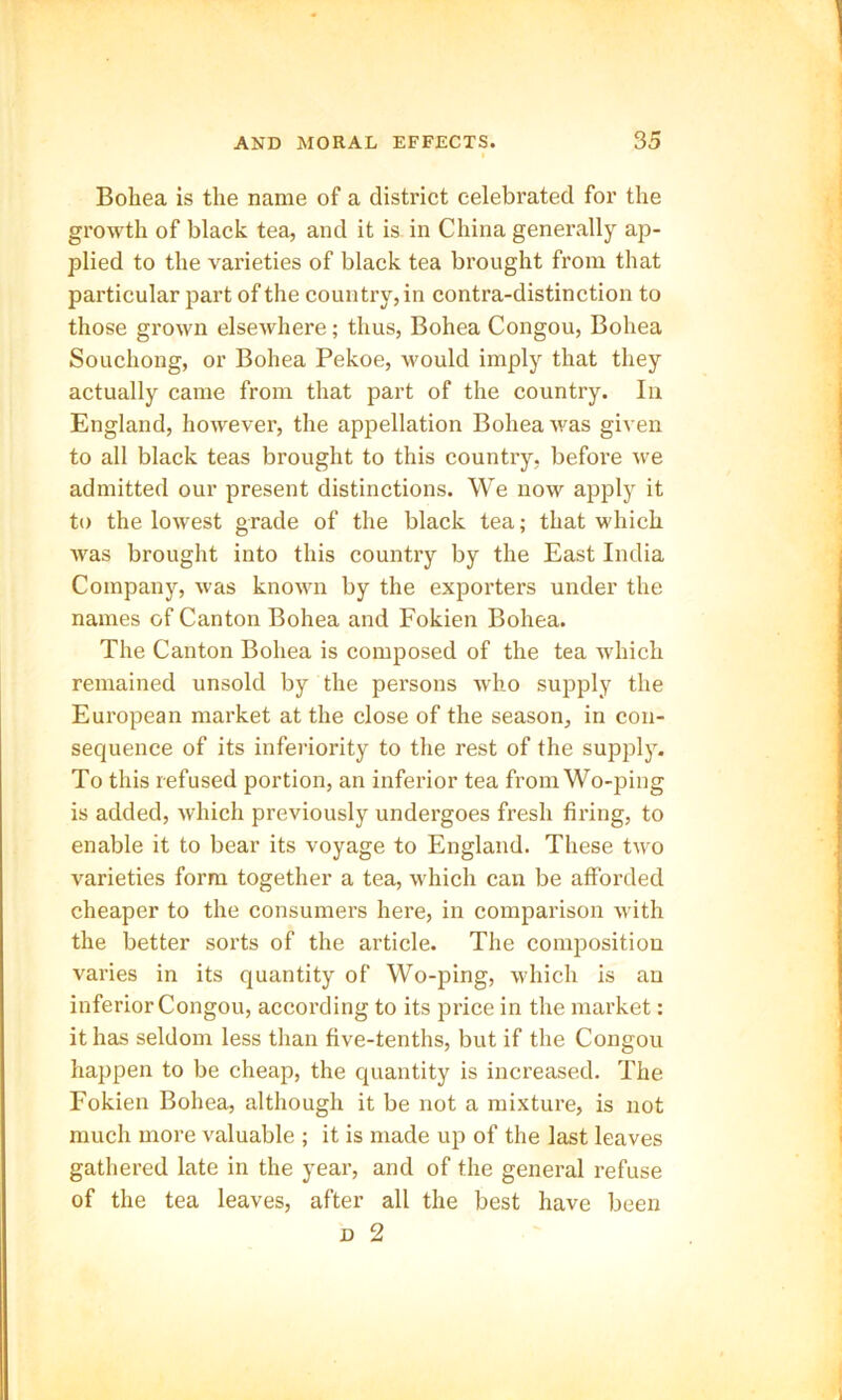 Bohea is the name of a district celebrated for the growth of black tea, and it is in China generally ap- plied to the varieties of black tea brought from that particular part of the country, in contra-distinction to those grown elsewhere; thus, Bohea Congou, Bohea Souchong, or Bohea Pekoe, would imply that they actually came from that part of the country. In England, however, the appellation Bohea was given to all black teas brought to this country, before we admitted our present distinctions. We now apply it to the lowest grade of the black tea; that which Avas brought into this country by the East India Company, Avas knoAvn by the exporters under the names of Canton Bohea and Fokien Bohea. The Canton Bohea is composed of the tea which remained unsold by the persons who supply the European market at the close of the season, in con- sequence of its inferiority to the rest of the supply. To this refused portion, an inferior tea from Wo-ping is added, which previously undergoes fresh firing, to enable it to bear its voyage to England. These two varieties form together a tea, Avhich can be afforded cheaper to the consumers here, in comparison with the better sorts of the article. The composition varies in its quantity of Wo-ping, which is an inferior Congou, according to its price in the market: it has seldom less than five-tenths, but if the Congou happen to be cheap, the quantity is increased. The Fokien Bohea, although it be not a mixture, is not much more valuable ; it is made up of the last leaves gathered late in the year, and of the general refuse of the tea leaves, after all the best have been