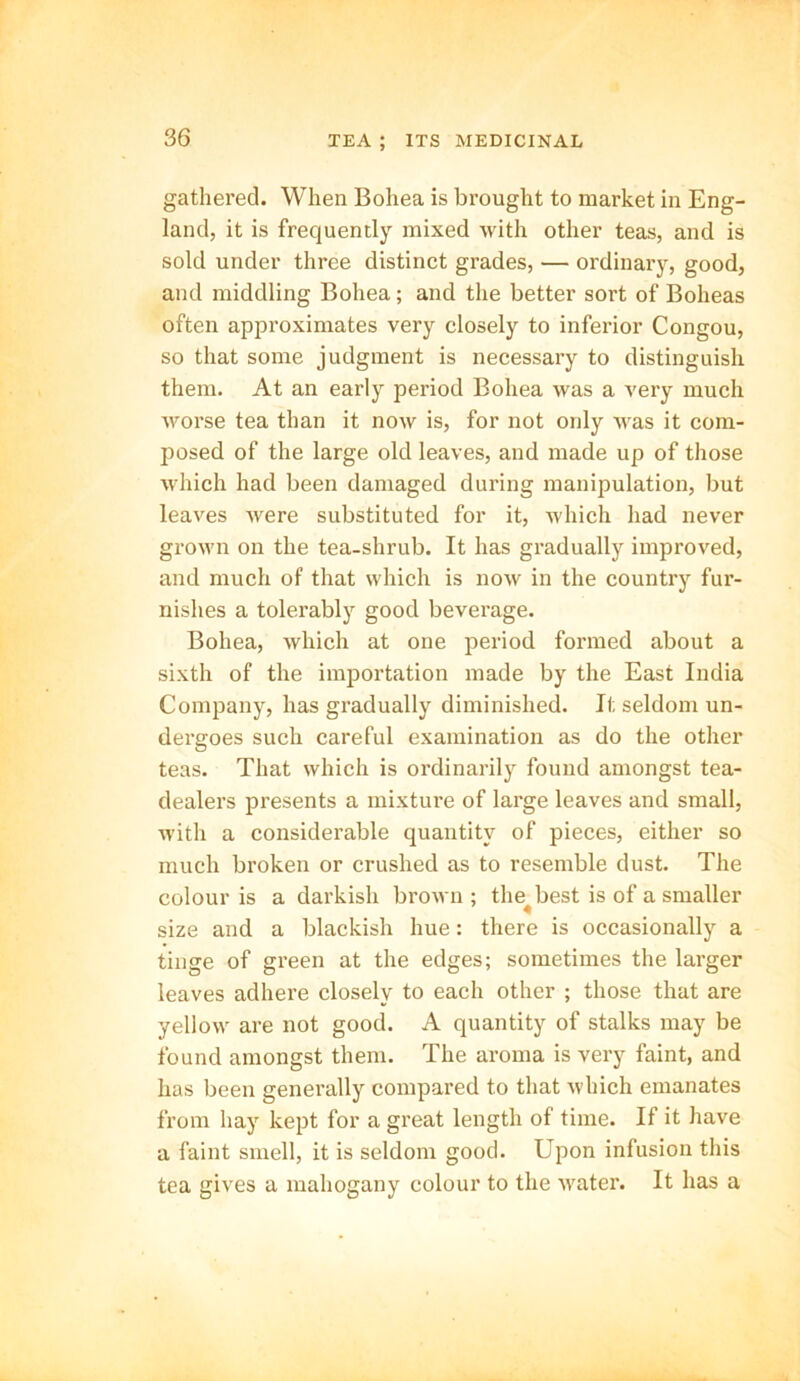 gathered. When Bohea is brought to market in Eng- land, it is frequently mixed with other teas, and is sold under three distinct grades, — ordinary, good, and middling Bohea; and the better sort of Boheas often approximates very closely to inferior Congou, so that some judgment is necessary to distinguish them. At an early period Bohea was a very much worse tea than it now is, for not only was it com- posed of the large old leaves, and made up of those which had been damaged during manipulation, but leaves were substituted for it, which had never grown on the tea-shrub. It has gradually improved, and much of that which is now in the country fur- nishes a tolerably good beverage. Bohea, which at one period formed about a sixth of the importation made by the East India Company, has gradually diminished. It seldom un- dergoes such careful examination as do the other teas. That which is ordinarily found amongst tea- dealers presents a mixture of large leaves and small, with a considerable quantity of pieces, either so much broken or crushed as to resemble dust. The colour is a darkish brown; the^ best is of a smaller size and a blackish hue: there is occasionally a tinge of green at the edges; sometimes the larger leaves adhere closely to each other ; those that are yellow are not good. A quantity of stalks may be found amongst them. The aroma is very faint, and has been generally compared to that which emanates from hay kept for a great length of time. If it have a faint smell, it is seldom good. Upon infusion this tea gives a mahogany colour to the water. It has a