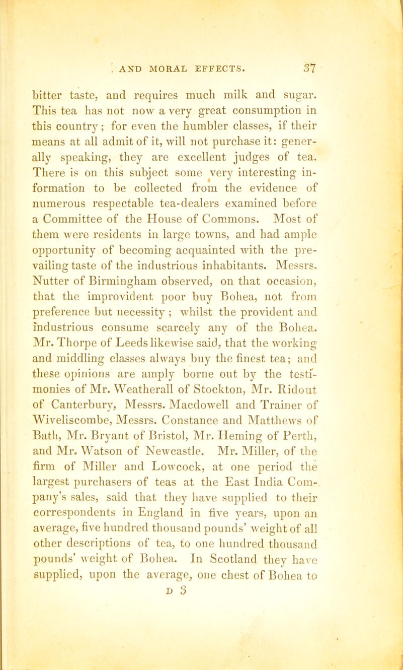bitter taste, and requires much milk and sugar. This tea has not now a very great consumption in this country; for even the humbler classes, if their means at all admit of it, will not purchase it: gener- ally speaking, they are excellent judges of tea. There is on this subject some very interesting in- formation to be collected from the evidence of numerous respectable tea-dealers examined before a Committee of the House of Commons. Most of them were residents in large towns, and had ample opportunity of becoming acquainted with the pre- vailing taste of the industrious inhabitants. Messrs. Nutter of Birmingham observed, on that occasion, that the improvident poor buy Bohea, not from preference but necessity ; whilst the provident and industrious consume scarcely any of the Bohea. Mr. Thorpe of Leeds likewise said, that the working and middling classes always buy the finest tea; and these opinions are amply borne out by the testi- monies of Mr. Weatherall of Stockton, Mr. Ridout of Canterbury, Messrs. Macdowell and Trainer of Wiveliscombe, Messrs. Constance and Matthews of Bath, Mr. Bryant of Bristol, Mr. Heming of Perth, and Mr. Watson of Newcastle. Mr. Miller, of the firm of Miller and Lowcock, at one period the largest purchasers of teas at the East India Com- pany’s sales, said that they have supplied to their correspondents in England in five years, upon an average, five hundred thousand pounds’ weight of all other descriptions of tea, to one hundred thousand pounds’ weight of Bohea. In Scotland they have supplied, upon the average, one chest of Bohea to