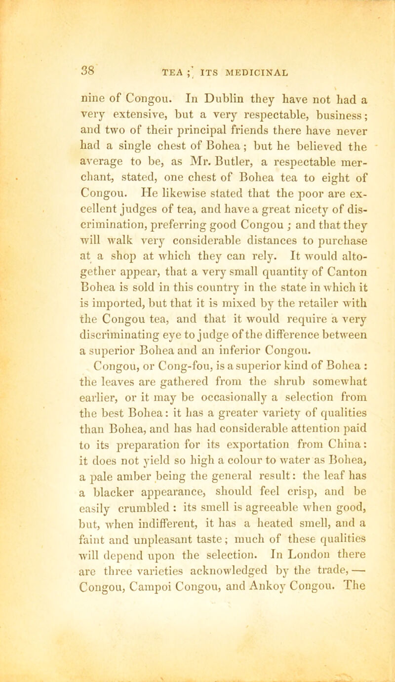 nine of Congou. In Dublin they have not had a very extensive, but a very respectable, business; and two of their principal friends there have never had a single chest of Bohea; but he believed the average to be, as Mr. Butler, a respectable mer- chant, stated, one chest of Bohea tea to eight of Congou. He likewise stated that the poor are ex- cellent judges of tea, and have a great nicety of dis- crimination, preferring good Congou ; and that they will walk very considerable distances to purchase at a shop at which they can rely. It would alto- gether appear, that a very small quantity of Canton Bohea is sold in this country in the state in which it is imported, but that it is mixed by the retailer with the Congou tea, and that it would require a very discriminating eye to judge of the difference between a superior Bohea and an inferior Congou. Congou, or Cong-fou, is a superior kind of Bohea : the leaves are gathered from the shrub somewhat earlier, or it may be occasionally a selection from the best Bohea: it has a greater variety of qualities than Bohea, and has had considerable attention paid to its preparation for its exportation from China: it does not yield so high a colour to water as Bohea, a pale amber being the general result: the leaf has a blacker appearance, should feel crisp, and be easily crumbled : its smell is agreeable when good, but, when indifferent, it has a heated smell, and a faint and unpleasant taste; much of these qualities Avill depend upon the selection. In London there are three varieties acknowledged by the trade, — Congou, Campoi Congou, and Ankoy Congou. The