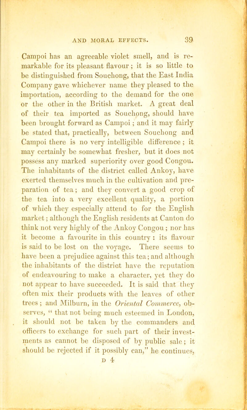 Campoi has an agreeable violet smell, and is re- markable for its pleasant flavour; it is so little to be distinguished from Souchong, that the East India Company gave whichever name they pleased to the importation, according to the demand for the one or the other in the British market. A great deal of their tea imported as Souchong, should have been brought forward as Campoi; and it may fairly be stated that, practically, between Souchong and Campoi there is no very intelligible difference ; it may certainly be somewhat fresher, but it does not possess any marked superiority over good Congou. The inhabitants of the district called Ankoy, have exerted themselves much in the cultivation and pre- paration of tea; and they convert a good crop of the tea into a very excellent quality, a portion of which they especially attend to for the English market; although the English residents at Canton do think not very highly of the Ankoy Congou ; nor has it become a favourite in this country: its flavour is said to be lost on the voyage. There seems to have been a prejudice against this tea; and although the inhabitants of the district have the reputation of endeavouring to make a character, yet they do not appear to have succeeded. It is said that they often mix their products with the leaves of other trees; and Milburn, in the Oriental Commerce, ob- serves, “ that not being much esteemed in London, it should not be taken by the commanders and officers to exchange for such part of their invest- ments as cannot be disposed of by public sale; it should be rejected if it possibly can,” he continues, d 4