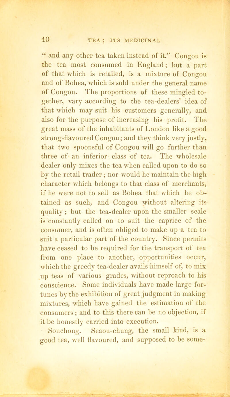 “ and any other tea taken instead of it.” Congou is the tea most consumed in England; but a part of that which is retailed, is a mixture of Congou and of Bohea, which is sold under the general name of Congou. The proportions of these mingled to- gether, vary according to the tea-dealers’ idea of that which may suit his customers generally, and also for the purpose of increasing his profit. The great mass of the inhabitants of London like a good strong-flavoured Congou; and they think very justly, that two spoonsful of Congou will go further than three of an inferior class of tea. The wholesale dealer only mixes the tea when called upon to do so by the retail trader; nor wmuld he maintain the high character which belongs to that class of merchants, if he were not to sell as Bohea that which he ob- tained as such, and Congou without altering its quality; but the tea-dealer upon the smaller scale is constantly called on to suit the caprice of the consumer, and is often obliged to make up a tea to suit a particular part of the country. Since permits have ceased to be required for the transport of tea from one place to another, opportunities occur, which the greedy tea-dealer avails himself of, to mix up teas of various grades, without reproach to his conscience. Some individuals have made large for- tunes by the exhibition of great judgment in making mixtures, which have gained the estimation of the consumers; and to this there can be no objection, if it be honestly carried into execution. Souchong. Seaou-chung, the small kind, is a good tea, well flavoured, and supposed to be some-