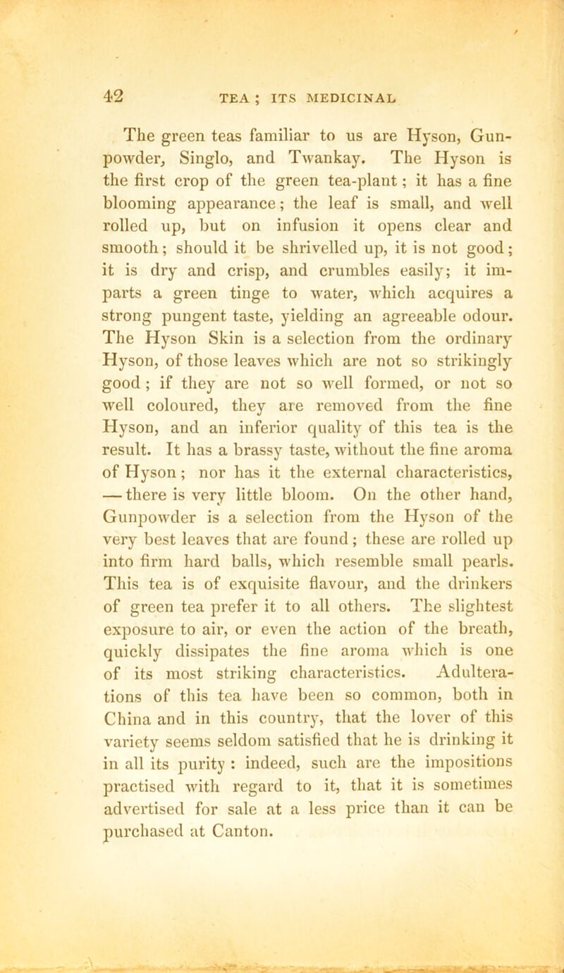 The green teas familiar to us are Hyson, Gun- powder, Singlo, and Twankay. The Hyson is the first crop of the green tea-plant; it has a fine blooming appearance; the leaf is small, and well rolled up, but on infusion it opens clear and smooth; should it be shrivelled up, it is not good; it is dry and crisp, and crumbles easily; it im- parts a green tinge to water, which acquires a strong pungent taste, yielding an agreeable odour. The Hyson Skin is a selection from the ordinary Hyson, of those leaves which are not so strikingly good ; if they are not so well formed, or not so well coloured, they are removed from the fine Hyson, and an inferior quality of this tea is the result. It has a brassy taste, without the fine aroma of Hyson; nor has it the external characteristics, — there is very little bloom. On the other hand, Gunpowder is a selection from the Hyson of the very best leaves that are found; these are rolled up into firm hard balls, which resemble small pearls. This tea is of exquisite flavour, and the drinkers of green tea prefer it to all others. The slightest exposure to air, or even the action of the breath, quickly dissipates the fine aroma which is one of its most striking characteristics. Adultera- tions of this tea have been so common, both in China and in this country, that the lover of this variety seems seldom satisfied that he is drinking it in all its purity : indeed, such are the impositions practised with regard to it, that it is sometimes advertised for sale at a less price than it can be purchased at Canton.