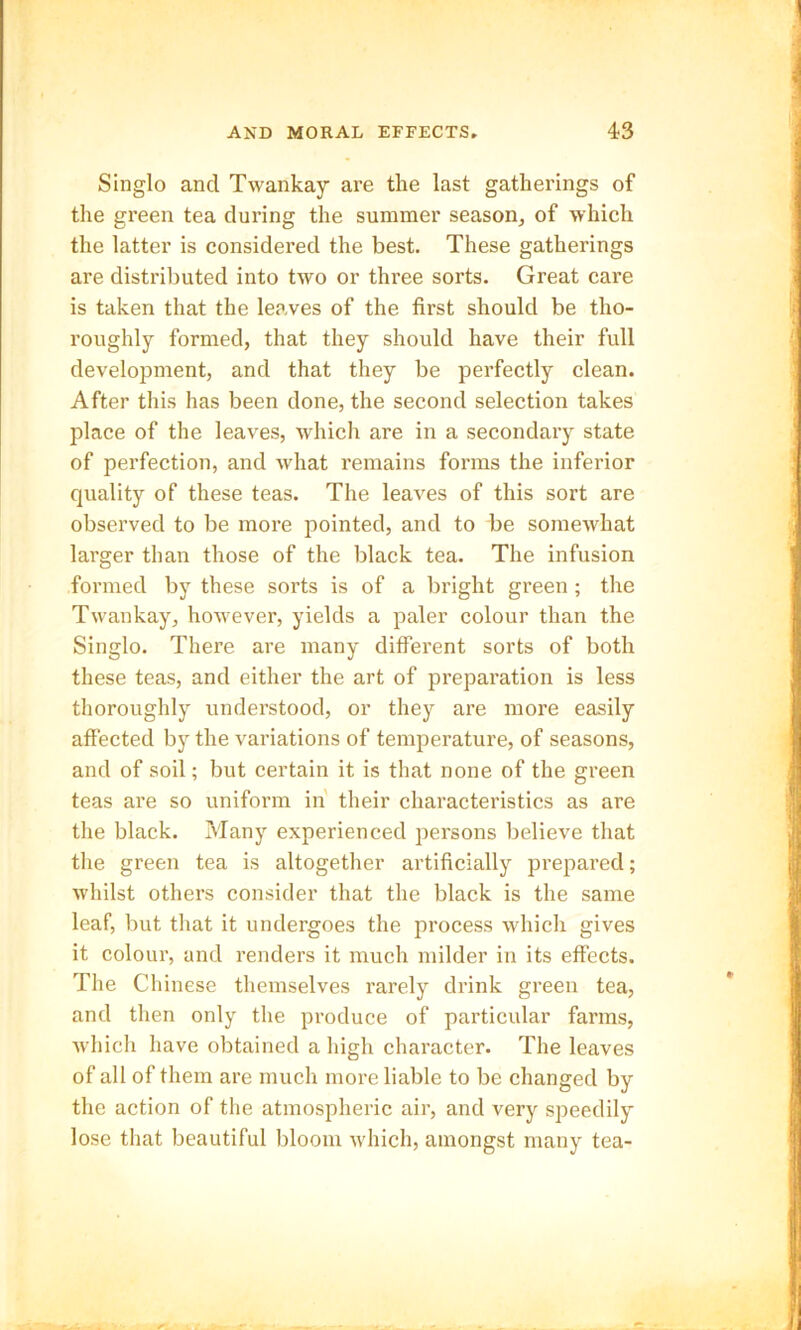 Singlo and Twankay are the last gatherings of the green tea during the summer season, of which the latter is considered the best. These gatherings are distributed into two or three sorts. Great care is taken that the leaves of the first should be tho- roughly formed, that they should have their full development, and that they be perfectly clean. After this has been done, the second selection takes place of the leaves, which are in a secondary state of perfection, and what remains forms the inferior quality of these teas. The leaves of this sort are observed to be more pointed, and to be somewhat larger than those of the black tea. The infusion formed by these sorts is of a bright green; the Twankay, however, yields a paler colour than the Singlo. There are many different sorts of both these teas, and either the art of preparation is less thoroughly understood, or they are more easily affected by the variations of temperature, of seasons, and of soil; but certain it is that none of the green teas are so uniform in their characteristics as are the black. Many experienced persons believe that the green tea is altogether artificially prepared; whilst others consider that the black is the same leaf, but that it undergoes the process which gives it colour, and renders it much milder in its effects. The Chinese themselves rarely drink green tea, and then only the produce of particular farms, which have obtained a high character. The leaves of all of them are much more liable to be changed by the action of the atmospheric air, and very speedily lose that beautiful bloom which, amongst many tea-