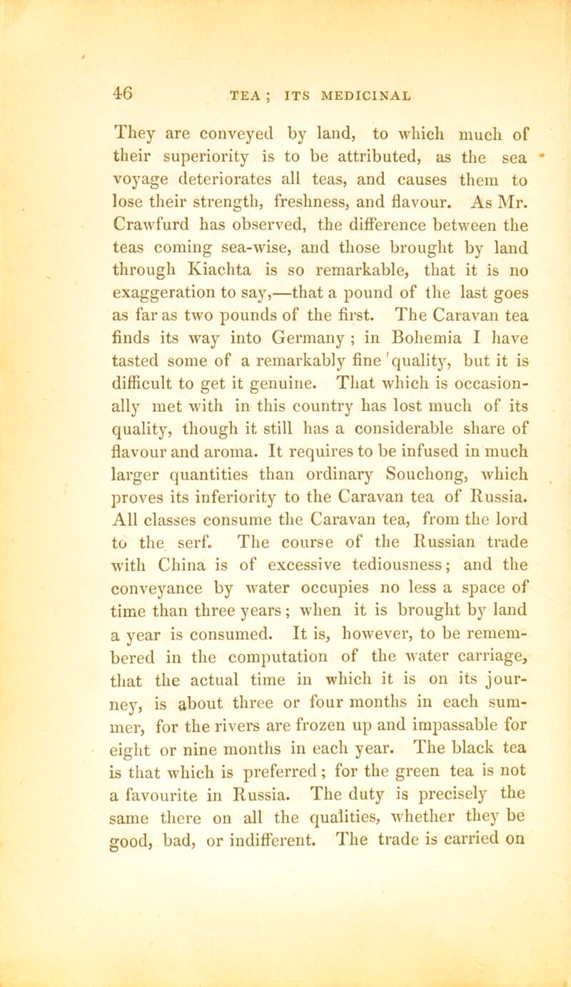 They are conveyed by land, to which much of their superiority is to be attributed, as the sea * voyage deteriorates all teas, and causes them to lose their strength, freshness, and flavour. As Mr. Crawfurd has observed, the difference between the teas coming sea-wise, and those brought by land through Kiachta is so remarkable, that it is no exaggeration to say,—that a pound of the last goes as far as two pounds of the first. The Caravan tea finds its way into Germany ; in Bohemia I have tasted some of a remarkably fine 'quality, but it is difficult to get it genuine. That which is occasion- ally met with in this country has lost much of its quality, though it still has a considerable share of flavour and aroma. It requires to be infused in much larger quantities than ordinary Souchong, which proves its inferiority to the Caravan tea of Russia. All classes consume the Caravan tea, from the lord to the serf. The course of the Russian trade with China is of excessive tediousness; and the conveyance by Avater occupies no less a space of time than three years; when it is brought by land a year is consumed. It is, hoAvever, to be remem- bered in the computation of the water carriage, that the actual time in which it is on its jour- ney, is about three or four months in each sum- mer, for the rivers are frozen up and impassable for eight or nine months in each year. The black tea is that which is preferred; for the green tea is not a favourite in Russia. The duty is precisely the same there on all the qualities, whether they be good, bad, or indifferent. The trade is carried on