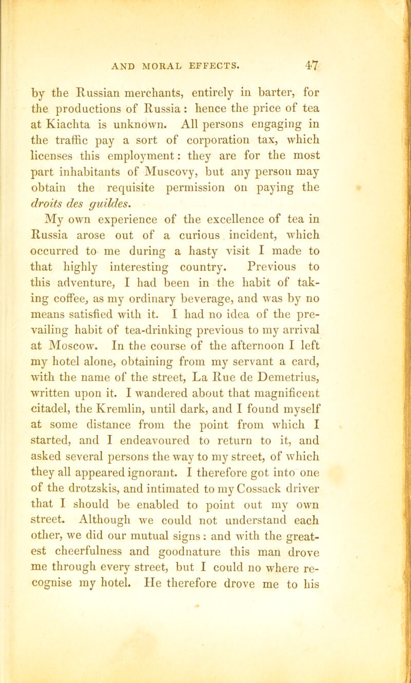 by the Russian merchants, entirely in barter, for the productions of Russia: hence the price of tea at Kiachta is unknown. All persons engaging in the traffic pay a sort of corporation tax, which licenses this employment: they are for the most part inhabitants of Muscovy, but any person may obtain the requisite permission on paying the droits des guildes. My own experience of the excellence of tea in Russia arose out of a curious incident, which occurred to me during a hasty visit I made to that highly interesting country. Previous to this adventure, I had been in the habit of tak- ing coffee, as my ordinary beverage, and was by no means satisfied with it. I had no idea of the pre- vailing habit of tea-drinking previous to my arrival at Moscow. In the course of the afternoon I left my hotel alone, obtaining from my servant a card, with the name of the street, La Rue de Demetrius, written upon it. I wandered about that magnificent citadel, the Kremlin, until dark, and I found myself at some distance from the point from which I started, and I endeavoured to return to it, and asked several persons the way to my street, of which they all appeared ignorant. I therefore got into one of the drotzskis, and intimated to my Cossack driver that I should be enabled to point out my own street. Although we could not understand each other, we did our mutual signs: and with the great- est cheerfulness and goodnature this man drove me through every street, but I could no where re- cognise my hotel. He therefore drove me to his
