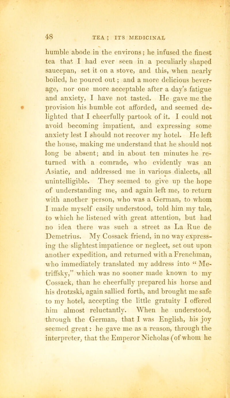 humble abode in the environs; he infused the finest tea that I had ever seen in a peculiarly shaped saucepan, set it on a stove, and this, when nearly boiled, he poured out; and a more delicious bever- age, nor one more acceptable after a day’s fatigue and anxiety, I have not tasted. He gave me the provision his humble cot afforded, and seemed de- lighted that I cheerfully partook of it. I could not avoid becoming impatient, and expressing some anxiety lest I should not recover my hotel. He left the house, making me understand that he should not long be absent; and in about ten minutes he re- turned with a comrade, who evidently was an Asiatic, and addressed me in various dialects, all unintelligible. They seemed to give up the hope of understanding me, and again left me, to return with another person, who was a German, to whom I made myself easily understood, told him my tale, to which he listened with great attention, but had no idea there was such a street as La Rue de Demetrius. My Cossack friend, in no way express- ing the slightest impatience or neglect, set out upon another expedition, and returned with a Frenchman, who immediately translated my address into “ Me- triffsky,” which was no sooner made known to my Cossack, than he cheerfully prepared his horse and his drotzski, again sallied forth, and brought me safe to my hotel, accepting the little gratuity I offered him almost reluctantly. When he understood, through the German, that I was English, his joy seemed great: he gave me as a reason, through the interpreter, that the Emperor Nicholas (of whom he