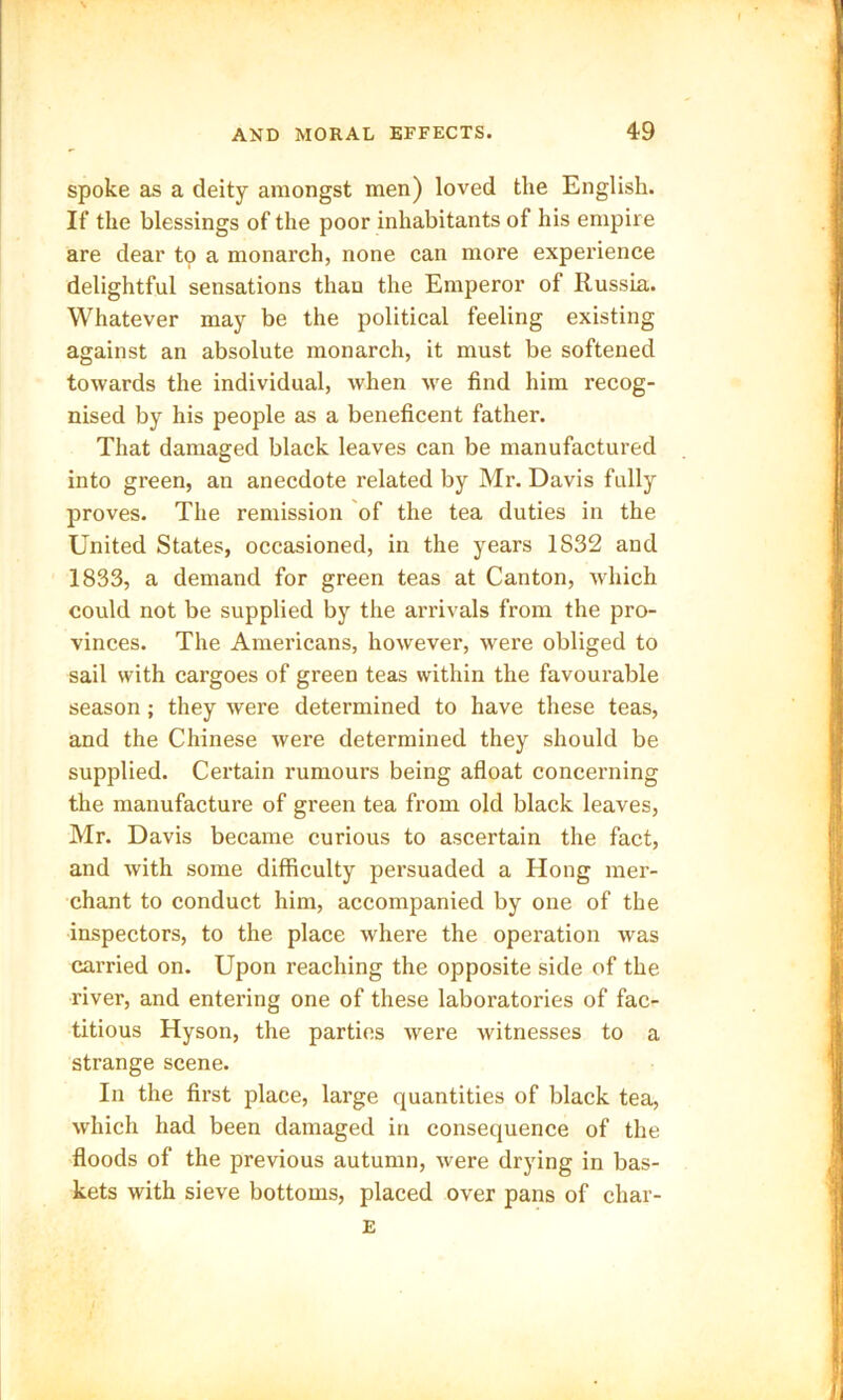spoke as a deity amongst men) loved the English. If the blessings of the poor inhabitants of his empire are dear tp a monarch, none can more experience delightful sensations than the Emperor of Russia. Whatever may be the political feeling existing against an absolute monarch, it must be softened towards the individual, when we find him recog- nised by his people as a beneficent father. That damaged black leaves can be manufactured into green, an anecdote related by Mr. Davis fully proves. The remission of the tea duties in the United States, occasioned, in the years 1S32 and 1833, a demand for green teas at Canton, which could not be supplied by the arrivals from the pro- vinces. The Americans, however, were obliged to sail with cargoes of green teas within the favourable season ; they were determined to have these teas, and the Chinese were determined they should be supplied. Certain rumours being afloat concerning the manufacture of green tea from old black leaves, Mr. Davis became curious to ascertain the fact, and with some difficulty persuaded a Hong mer- chant to conduct him, accompanied by one of the inspectors, to the place where the operation was carried on. Upon reaching the opposite side of the river, and entering one of these laboratories of fac- titious Hyson, the parties were witnesses to a strange scene. In the first place, large quantities of black tea, which had been damaged in consequence of the floods of the previous autumn, were drying in bas- kets with sieve bottoms, placed over pans of char- E