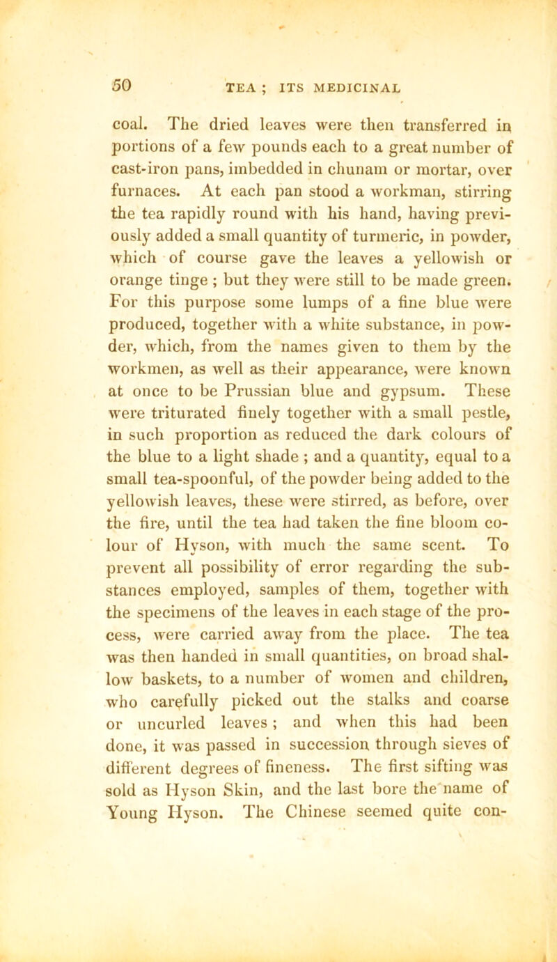 coal. The dried leaves were then transferred in portions of a few pounds each to a great number of cast-iron pans, imbedded in cliunam or mortar, over furnaces. At each pan stood a workman, stirring the tea rapidly round with his hand, having previ- ously added a small quantity of turmeric, in powder, which of course gave the leaves a yellowish or orange tinge ; but they were still to be made green. For this purpose some lumps of a fine blue were produced, together with a white substance, in pow- der, which, from the names given to them by the workmen, as well as their appearance, were known at once to be Prussian blue and gypsum. These were triturated finely together with a small pestle, in such proportion as reduced the dark colours of the blue to a light shade ; and a quantity, equal to a small tea-spoonful, of the powder being added to the yellowish leaves, these were stirred, as before, over the fire, until the tea had taken the fine bloom co- lour of Hyson, with much the same scent. To prevent all possibility of error regarding the sub- stances employed, samples of them, together with the specimens of the leaves in each stage of the pro- cess, were carried away from the place. The tea was then handed in small quantities, on broad shal- low baskets, to a number of women and children, who carefully picked out the stalks and coarse or uncurled leaves; and when this had been done, it was passed in succession through sieves of different degrees of fineness. The first sifting was sold as Hyson Skin, and the last bore the name of Young Hyson. The Chinese seemed quite con-