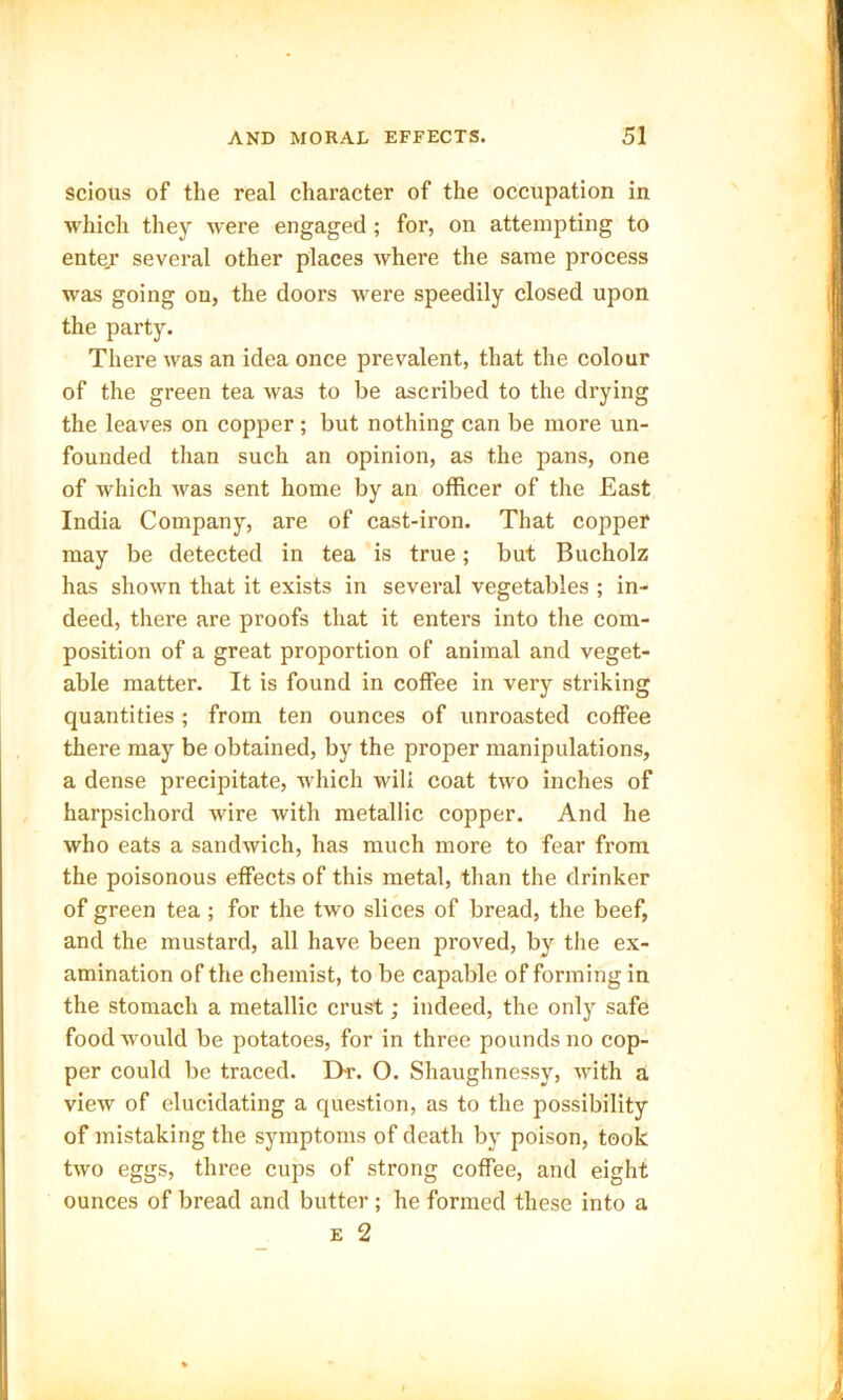 scious of the real character of the occupation in which they were engaged ; for, on attempting to enter several other places where the same process was going on, the doors were speedily closed upon the party. There was an idea once prevalent, that the colour of the green tea was to be ascribed to the drying the leaves on copper; but nothing can be more un- founded than such an opinion, as the pans, one of which was sent home by an officer of the East India Company, are of cast-iron. That copper may be detected in tea is true; but Bucholz has shown that it exists in several vegetables ; in- deed, there are proofs that it enters into the com- position of a great proportion of animal and veget- able matter. It is found in coffee in very striking quantities ; from ten ounces of unroasted coffee there may be obtained, by the proper manipulations, a dense precipitate, which will coat two inches of harpsichord wire with metallic copper. And he who eats a sandwich, has much more to fear from the poisonous effects of this metal, than the drinker of green tea ; for the two slices of bread, the beef, and the mustard, all have been proved, by the ex- amination of the chemist, to be capable of forming in the stomach a metallic crust; indeed, the only safe food would be potatoes, for in three pounds no cop- per could be traced. D-r. O. Shaughnessy, with a view of elucidating a question, as to the possibility of mistaking the symptoms of death by poison, took two eggs, three cups of strong coffee, and eight ounces of bread and butter; he formed these into a