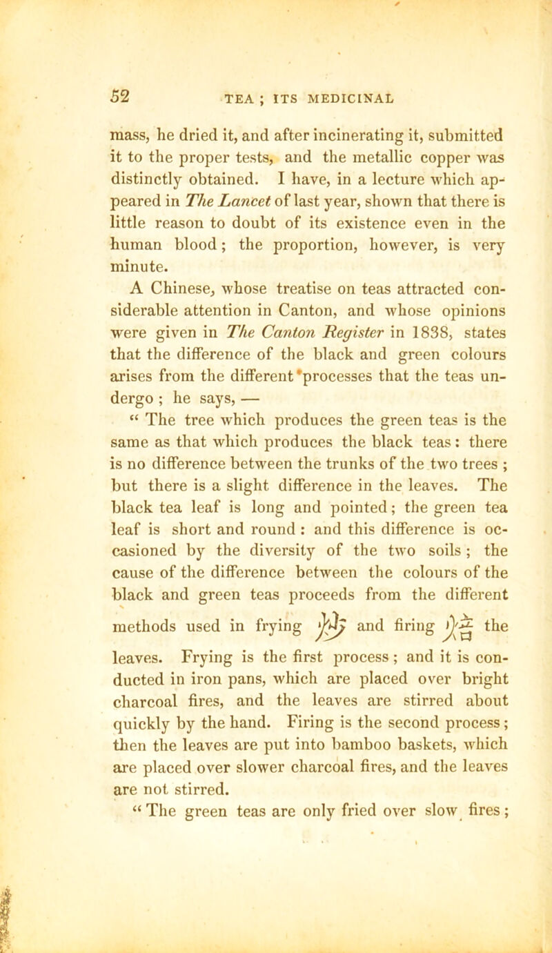 mass, he dried it, and after incinerating it, submitted it to the proper tests, and the metallic copper was distinctly obtained. I have, in a lecture which ap- peared in The Lancet of last year, shown that there is little reason to doubt of its existence even in the human blood; the proportion, however, is very minute. A Chinese, whose treatise on teas attracted con- siderable attention in Canton, and whose opinions were given in The Canton Register in 183S, states that the difference of the black and green colours arises from the different 'processes that the teas un- dergo ; he says, — “ The tree which produces the green teas is the same as that which produces the black teas: there is no difference between the trunks of the two trees ; but there is a slight difference in the leaves. The black tea leaf is long and pointed; the green tea leaf is short and round : and this difference is oc- casioned by the diversity of the two soils; the cause of the difference between the colours of the black and green teas proceeds from the different X methods used in frying and firing the leaves. Frying is the first process; and it is con- ducted in iron pans, which are placed over bright charcoal fires, and the leaves are stirred about quickly by the hand. Firing is the second process; then the leaves are put into bamboo baskets, which are placed over slower charcoal fires, and the leaves are not stirred. “ The green teas are only fried over slow fires;
