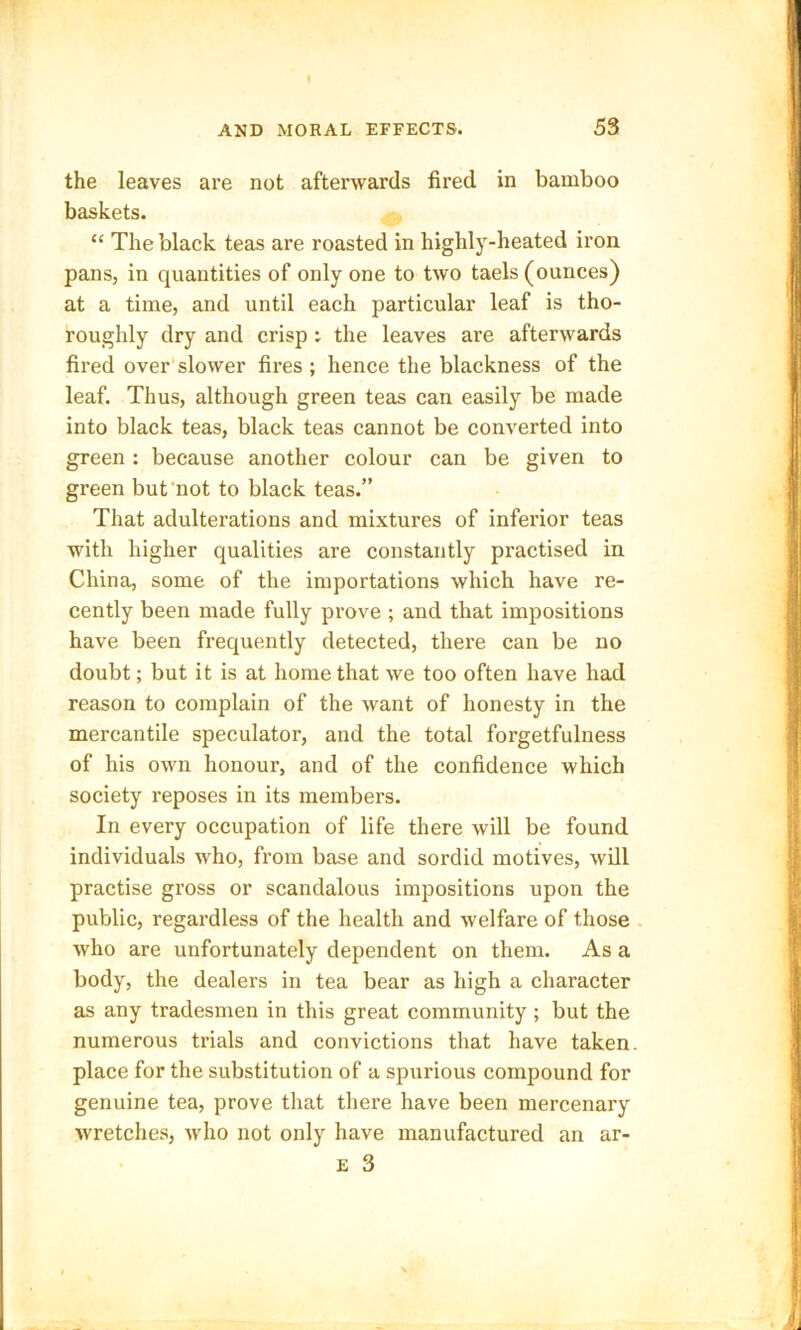 the leaves are not afterwards fired in bamboo baskets. “ The black teas are roasted in highly-heated iron pans, in quantities of only one to two taels (ounces) at a time, and until each particular leaf is tho- roughly dry and crisp : the leaves are afterwards fired over slower fires; hence the blackness of the leaf. Thus, although green teas can easily be made into black teas, black teas cannot be converted into green : because another colour can be given to green but not to black teas.” That adulterations and mixtures of inferior teas with higher qualities are constantly practised in China, some of the importations which have re- cently been made fully prove ; and that impositions have been frequently detected, there can be no doubt; but it is at home that we too often have had reason to complain of the want of honesty in the mercantile speculator, and the total forgetfulness of his own honour, and of the confidence which society reposes in its members. In every occupation of life there will be found individuals who, from base and sordid motives, will practise gross or scandalous impositions upon the public, regardless of the health and welfare of those who are unfortunately dependent on them. As a body, the dealers in tea bear as high a character as any tradesmen in this great community; but the numerous trials and convictions that have taken place for the substitution of a spurious compound for genuine tea, prove that there have been mercenary wretches, who not only have manufactured an ar- E 3