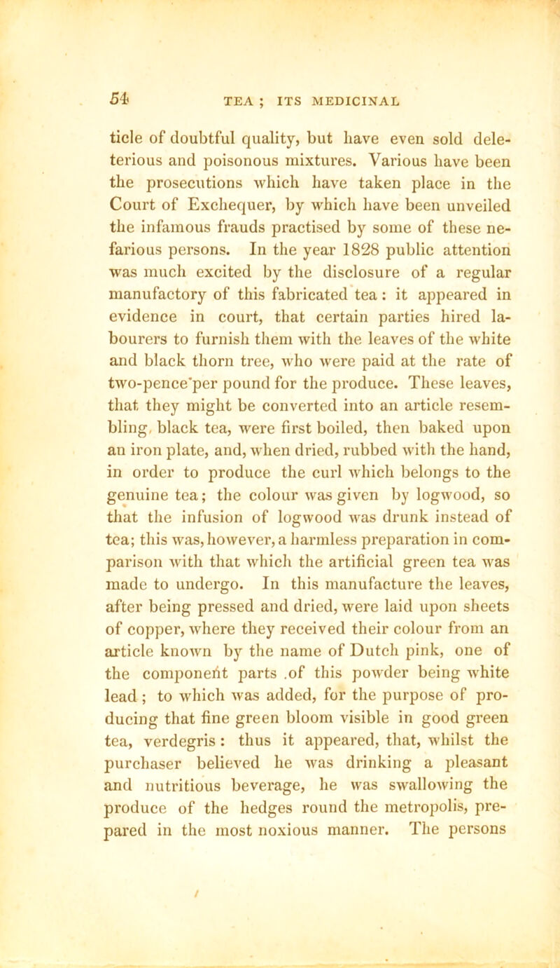 tide of doubtful quality, but have even sold dele- terious and poisonous mixtures. Various have been the prosecutions which have taken place in the Court of Exchequer, by which have been unveiled the infamous frauds practised by some of these ne- farious persons. In the year 1828 public attention was much excited by the disclosure of a regular manufactory of this fabricated tea: it appeared in evidence in court, that certain parties hired la- bourers to furnish them with the leaves of the white and black thorn tree, who were paid at the rate of two-pence'per pound for the produce. These leaves, that they might be converted into an article resem- bling, black tea, were first boiled, then baked upon an iron plate, and, when dried, rubbed with the hand, in order to produce the curl which belongs to the genuine tea; the colour was given by logwood, so that the infusion of logwood was drunk instead of tea; this was, however, a harmless preparation in com- parison with that which the artificial green tea was made to undergo. In this manufacture the leaves, after being pressed and dried, were laid upon sheets of copper, where they received their colour from an article known by the name of Dutch pink, one of the component parts .of this powder being white lead ; to which was added, for the purpose of pro- ducing that fine green bloom visible in good green tea, verdegris: thus it appeared, that, whilst the purchaser believed he was drinking a pleasant and nutritious beverage, he was swallowing the produce of the hedges round the metropolis, pre- pared in the most noxious manner. The persons
