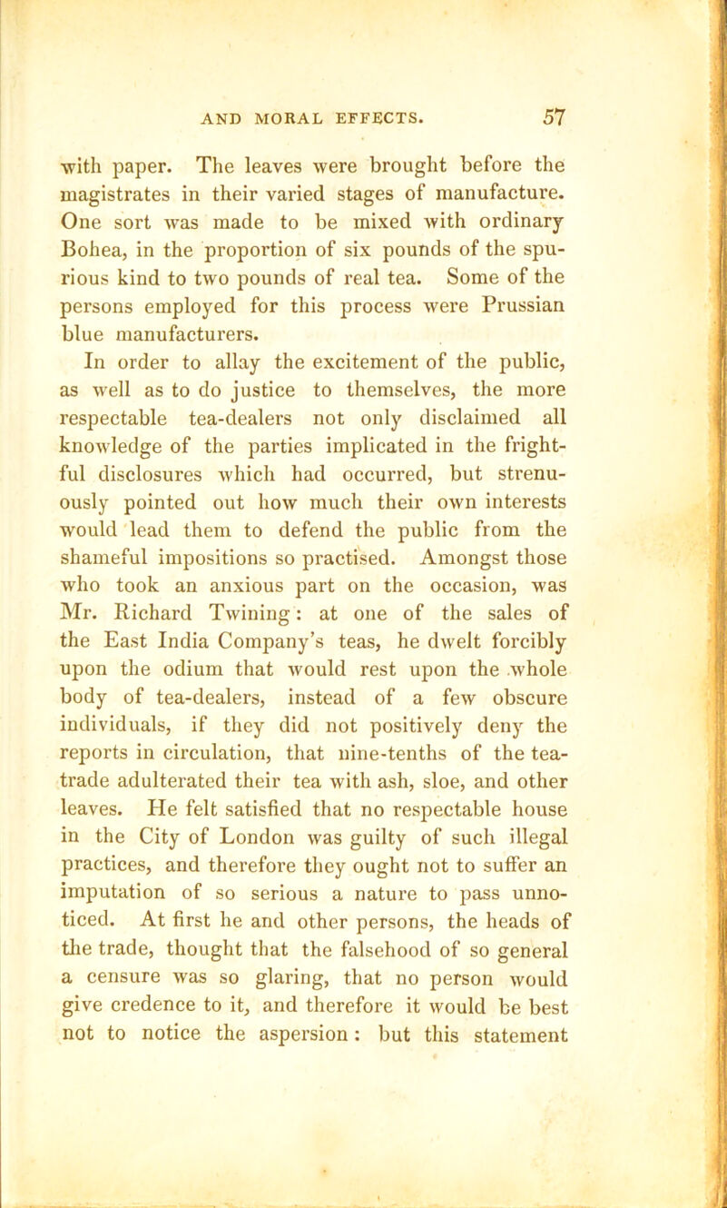 with paper. The leaves were brought before the magistrates in their varied stages of manufacture. One sort was made to be mixed with ordinary Bohea, in the proportion of six pounds of the spu- rious kind to two pounds of real tea. Some of the persons employed for this process were Prussian blue manufacturers. In order to allay the excitement of the public, as w'ell as to do justice to themselves, the more respectable tea-dealers not only disclaimed all knowledge of the parties implicated in the fright- ful disclosures which had occurred, but strenu- ously pointed out how much their own interests would lead them to defend the public from the shameful impositions so practised. Amongst those who took an anxious part on the occasion, was Mr. Richard Twining: at one of the sales of the East India Company’s teas, he dwelt forcibly upon the odium that would rest upon the .whole body of tea-dealers, instead of a few obscure individuals, if they did not positively deny the reports in circulation, that nine-tenths of the tea- trade adulterated their tea with ash, sloe, and other leaves. He felt satisfied that no respectable house in the City of London was guilty of such illegal practices, and therefore they ought not to suffer an imputation of so serious a nature to pass unno- ticed. At first he and other persons, the heads of the trade, thought that the falsehood of so general a censure was so glaring, that no person would give credence to it, and therefore it would be best not to notice the aspersion : but this statement