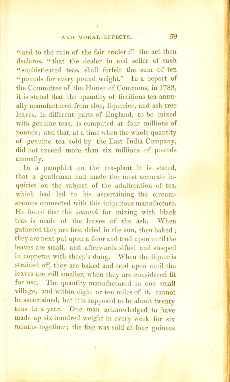 “and to the ruin of the fair trader the act then declares, “ that the dealer in and seller of such “sophisticated teas, shall forfeit the sum of ten “ pounds for every pound weight.” In a report of the Committee of the House of Commons, in 1783, it is stated that the quantity of fictitious tea annu- ally manufactured from sloe, liquorice, and ash tree leaves, in different parts of England, to be mixed with genuine teas, is computed at four millions of pounds; and that, at a time when the whole quantity of genuine tea sold by the East India Company, did not exceed more than six millions of pounds annually. In a pamphlet on the tea-plant it is stated, that a gentleman had made the most accurate In- quiries on the subject of the adulteration of tea, which had led to his ascertaining the circum- stances connected with this iniquitous manufacture. He found that the smouch for mixing with black teas is made of the leaves of the ash. When gathered they are first dried in the sun, then baked ; they are next put upon a floor and trod upon until the leaves are small, and afterwards sifted and steeped in copperas with sheep’s dung. When the liquor is strained off, they are baked and trod upon until the leaves are still smaller, when they are considered fit for use. The quantity manufactured in one small village, and within eight or ten miles of it, cannot be ascertained, but it is supposed to be about twenty tons in a year. One man acknowledged to have made up six hundred weight in every week for six months together; the fine was sold at four guineas