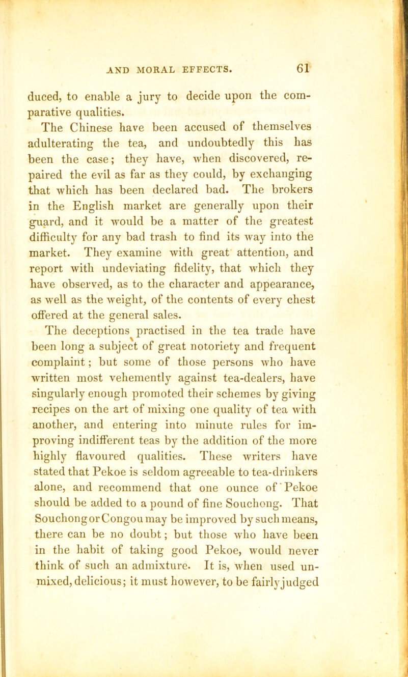 duced, to enable a jury to decide upon the com- parative qualities. The Chinese have been accused of themselves adulterating the tea, and undoubtedly this has been the case; they have, when discovered, re- paired the evil as far as they could, by exchanging that which has been declared bad. The brokers in the English market are generally upon their guard, and it would be a matter of the greatest difficulty for any bad trash to find its way into the market. They examine with great attention, and report with undeviating fidelity, that which they have observed, as to the character and appearance, as well as the weight, of the contents of every chest offered at the general sales. The deceptions practised in the tea trade have been long a subject of great notoriety and frequent complaint; but some of those persons who have written most vehemently against tea-dealers, have singularly enough promoted their schemes by giving recipes on the art of mixing one quality of tea with another, and entering into minute rules for im- proving indifferent teas by the addition of the more highly flavoured qualities. These writers have stated that Pekoe is seldom agreeable to tea-drinkers alone, and recommend that one ounce of' Pekoe should be added to a pound of fine Souchong. That Souchongor Congou may be improved by such means, there can be no doubt; but those who have been in the habit of taking good Pekoe, would never think of such an admixture. It is, when used un- mixed, delicious; it must however, to be fairly judged