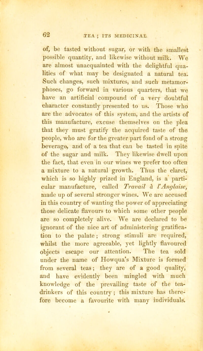of, be tasted without sugar, or with the smallest possible quantity, and likewise without milk. We are almost unacquainted with the delightful qua- lities of what may be designated a natural tea. Such changes, such mixtures, and such metamor- phoses, go forward in various quarters, that we have an artificial compound of a very doubtful character constantly presented to us. Those who are the advocates of this system, and the artists of this manufacture, excuse themselves on the plea that they must gratify the acquired taste of the people, who are for the greater part fond of a strong beverage, and of a tea that can be tasted in spite of the sugar and milk. They likewise dwell upon the fact, that even in our wines we prefer too often a mixture to a natural growth. Thus the claret, which is so highly prized in England, is a parti- cular manufacture, called Travail a VAnglaise, made up of several stronger wines. We are accused in this country of wanting the power of appreciating those delicate flavours to which some other people are so completely alive. We are declared to be ignorant of the nice art of administering gratifica- tion to the palate; strong stimuli are required, whilst the more agreeable, yet lightly flavoured objects escape our attention. The tea sold under the name of Howqua’s Mixture is formed from several teas; they are of a good quality, and have evidently been mingled with much knowledge of the prevailing taste of the tea- drinkers of this country ; this mixture has there- fore become a favourite with many individuals.