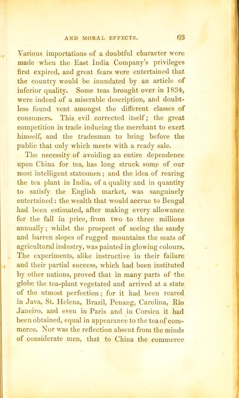 Various importations of a doubtful character were made when the East India Company’s privileges first expired, and great fears were entertained that the country would be inundated by an article of inferior quality. Some teas brought over in 1834-, were indeed of a miserable description, and doubt- less found vent amongst the different classes of consumers. This evil corrected itself; the great competition in trade inducing the merchant to exert himself, and the tradesman to bring before the public that only which meets with a ready sale. The necessity of avoiding an entire dependence upon China for tea, has long struck some of our most intelligent statesmen; and the idea of rearing the tea plant in India, of a quality and in quantity to satisfy the English market, was sanguinely entertained : the wealth that would accrue to Bengal had been estimated, after making every allowance for the fall in price, from two to three millions annually; whilst the prospect of seeing the sandy and barren slopes of rugged mountains the seats of agricultural industry, was painted in glowing colours. The experiments, alike instructive in their failure and their partial success, which had been instituted by other nations, proved that in many parts of the globe the tea-plant vegetated and arrived at a state of the utmost perfection; for it had been reared in Java, St. Blelena, Brazil, Penang, Carolina, Rio Janeiro, and even in Paris and in Corsica it had been obtained, equal in appearance to the tea of com- merce. Nor was the reflection absent from the minds of considerate men, that to China the commerce