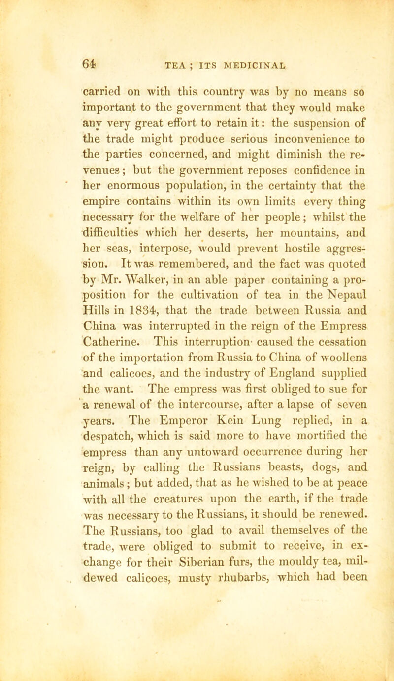 64- carried on with this country was by no means so important to the government that they would make any very great effort to retain it: the suspension of the trade might produce serious inconvenience to the parties concerned, and might diminish the re- venues ; but the government reposes confidence in her enormous population, in the certainty that the empire contains within its own limits every thing necessary for the welfare of her people; whilst the difficulties which her deserts, her mountains, and her seas, interpose, would prevent hostile aggres- sion. It was remembered, and the fact was quoted by Mr. Walker, in an able paper containing a pro- position for the cultivation of tea in the Nepaul Hills in 1834, that the trade between Russia and China was interrupted in the reign of the Empress Catherine. This interruption caused the cessation of the importation from Russia to China of woollens and calicoes, and the industry of England supplied the want. The empress was first obliged to sue for a renewal of the intercourse, after a lapse of seven years. The Emperor Kein Lung replied, in a despatch, which is said more to have mortified the empress than any untoward occurrence during her reign, by calling the Russians beasts, dogs, and animals; but added, that as he wished to be at peace with all the creatures upon the earth, if the trade was necessary to the Russians, it should be renewed. The Russians, too glad to avail themselves of the trade, were obliged to submit to receive, in ex- change for their Siberian furs, the mouldy tea, mil- dewed calicoes, musty rhubarbs, which had been
