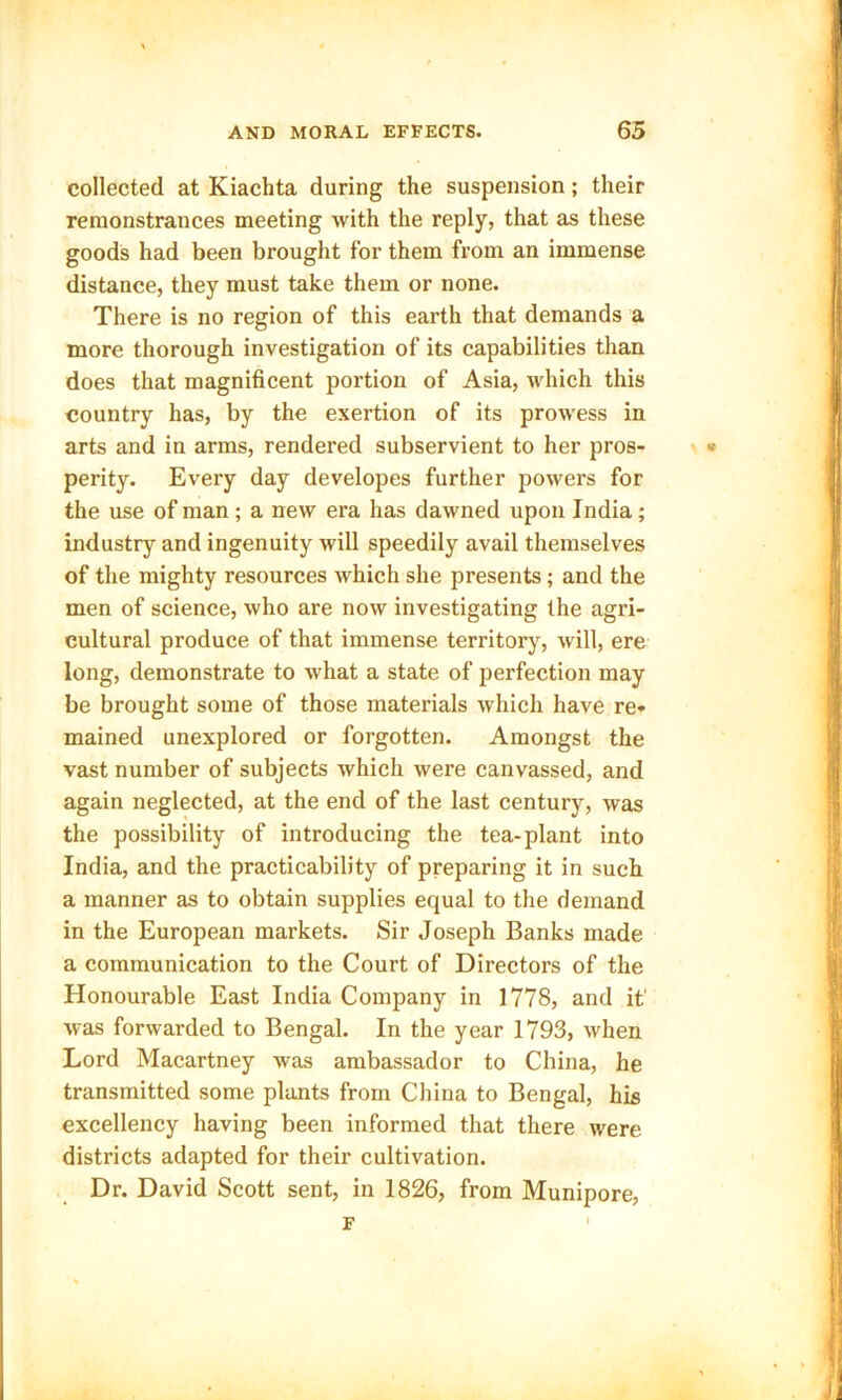 collected at Kiachta during the suspension; their remonstrances meeting with the reply, that as these goods had been brought for them from an immense distance, they must take them or none. There is no region of this earth that demands a more thorough investigation of its capabilities than does that magnificent portion of Asia, which this country has, by the exertion of its prowess in arts and in arms, rendered subservient to her pros- perity. Every day developes further powers for the use of man ; a new era has dawned upon India; industry and ingenuity will speedily avail themselves of the mighty resources which she presents; and the men of science, who are now investigating the agri- cultural produce of that immense territory, will, ere long, demonstrate to what a state of perfection may be brought some of those materials which have re- mained unexplored or forgotten. Amongst the vast number of subjects which were canvassed, and again neglected, at the end of the last century, was the possibility of introducing the tea-plant into India, and the practicability of preparing it in such a manner as to obtain supplies equal to the demand in the European markets. Sir Joseph Banks made a communication to the Court of Directors of the Honourable East India Company in 1778, and it' was forwarded to Bengal. In the year 1793, when. Lord Macartney was ambassador to China, he transmitted some plants from China to Bengal, his excellency having been informed that there were districts adapted for their cultivation. Dr. David Scott sent, in 1826, from Munipore, F