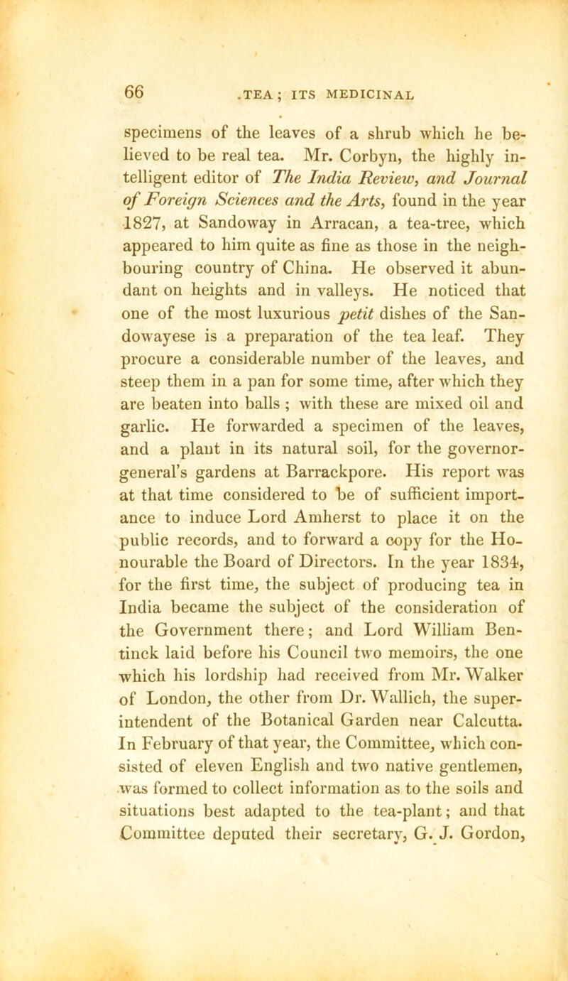 specimens of the leaves of a shrub which he be- lieved to be real tea. Mr. Corbyn, the highly in- telligent editor of The India Review, and Journal of Foreign Sciences and the Arts, found in the year 1827, at Sandoway in Arracan, a tea-tree, which appeared to him quite as fine as those in the neigh- bouring country of China. He observed it abun- dant on heights and in valleys. He noticed that one of the most luxurious petit dishes of the San- dowayese is a preparation of the tea leaf. They procure a considerable number of the leaves, and steep them in a pan for some time, after which they are beaten into balls ; with these are mixed oil and garlic. He forwarded a specimen of the leaves, and a plant in its natural soil, for the governor- general’s gardens at Barrackpore. His report was at that time considered to be of sufficient import- ance to induce Lord Amherst to place it on the public records, and to forward a copy for the Ho- nourable the Board of Directors. In the year 1834, for the first time, the subject of producing tea in India became the subject of the consideration of the Government there; and Lord William Ben- tinck laid before his Council two memoirs, the one which his lordship had received from Mr. Walker of London, the other from Dr. Wallich, the super- intendent of the Botanical Garden near Calcutta. In February of that year, the Committee, which con- sisted of eleven English and two native gentlemen, was formed to collect information as to the soils and situations best adapted to the tea-plant; and that Committee deputed their secretary, G. J. Gordon,