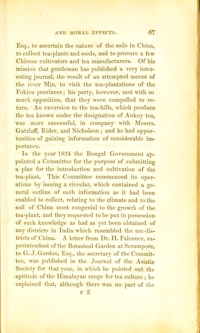 Esq., to ascertain the nature of the soils in China, to collect tea-plants and seeds, and to procure a few Chinese cultivators and tea manufacturers. Of his mission that gentleman has published a very inter- esting journal, the result of an attempted ascent of the river Min, to visit the tea-plantations of the Fokien provinces; his party, however, met with so much opposition, that they were compelled to re- turn. An excursion to the tea-hills, which produce the tea known under the designation of Ankoy tea, was more successful, in company with Messrs. GutzlafF, Rider, and Nicholson ; and he had oppor- tunities of gaining information of considerable im- portance. In the year 1834; the Bengal Government ap- pointed a Committee for the purpose of submitting a plan for the introduction and cultivation of the tea-plant. This Committee commenced its oper- ations by issuing a circular, which contained a ge- neral outline of such information as it had been enabled to collect, relating to the climate and to the soil of China most congenial to the growth of the tea-plant, and they requested to be put in possession of such knowledge as had as yet been obtained of any districts in India which resembled the tea-dis- tricts of China. A letter from Dr. H. Falconer, su- perintendent of the Botanical Garden at Serampore, to G. J. Gordon, Esq., the secretary of the Commit- tee, was published in the Journal of the Asiatic Society for that year, in which he pointed out the aptitude of the Himalayan range for tea culture ; he explained that, although there was no part of the f 2