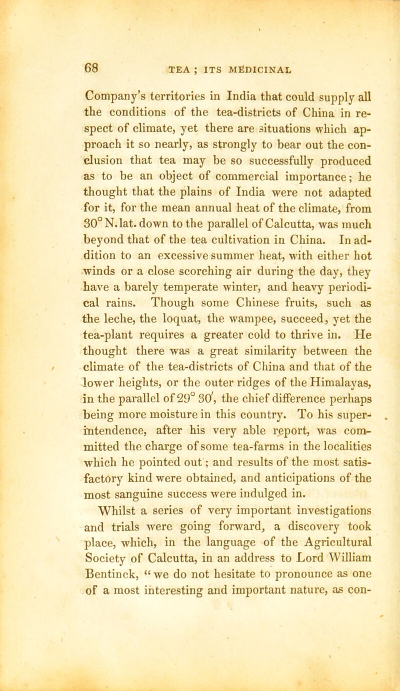 Company’s territories in India that could supply all the conditions of the tea-districts of China in re- spect of climate, yet there are situations which ap- proach it so nearly, as strongly to bear out the con- clusion that tea may be so successfully produced as to be an object of commercial importance; he thought that the plains of India were not adapted for it, for the mean annual heat of the climate, from 30° N.lat. down to the parallel of Calcutta, was much beyond that of the tea cultivation in China. In ad- dition to an excessive summer heat, with either hot winds or a close scorching air during the day, they have a barely temperate winter, and heavy periodi- cal rains. Though some Chinese fruits, such as the leche, the loquat, the wampee, succeed, yet the tea-plant requires a greater cold to thrive in. He thought there was a great similarity between the climate of the tea-districts of China and that of the lower heights, or the outer ridges of the Himalayas, in the parallel of 29° 301, the chief difference perhaps being more moisture in this country. To his super- intendence, after his very able report, was com- mitted the charge of some tea-farms in the localities which he pointed out; and results of the most satis- factory kind were obtained, and anticipations of the most sanguine success were indulged in. Whilst a series of very important investigations and trials were going forward, a discovery took place, which, in the language of the Agricultural Society of Calcutta, in an address to Lord William Bentinck, “we do not hesitate to pronounce as one of a most interesting and important nature, as con-