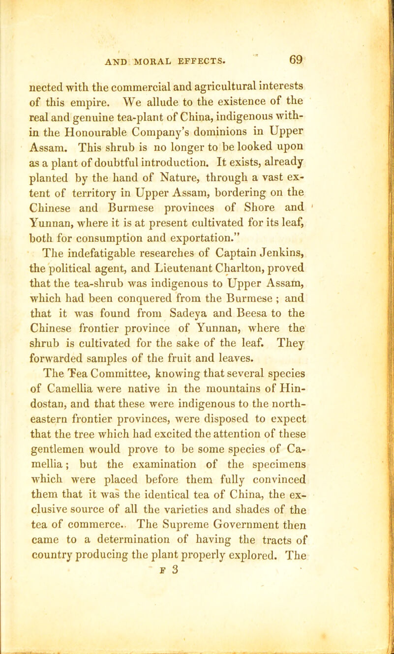 nected with the commercial and agricultural interests of this empire. We allude to the existence of the real and genuine tea-plant of China, indigenous with- in the Honourable Company’s dominions in Upper Assam. This shrub is no longer to be looked upon as a plant of doubtful introduction. It exists, already planted by the hand of Nature, through a vast ex- tent of territory in Upper Assam, bordering on the Chinese and Burmese provinces of Shore and Yunnan, Avhere it is at present cultivated for its leaf, both for consumption and exportation.” The indefatigable researches of Captain Jenkins, the political agent, and Lieutenant Charlton, proved that the tea-shrub was indigenous to Upper Assam, which had been conquered from the Burmese ; and that it was found from Sadeya and Beesa to the Chinese frontier province of Yunnan, where the shrub is cultivated for the sake of the leaf. They forwarded samples of the fruit and leaves. The Tea Committee, knowing that several species of Camellia were native in the mountains of Hin- dostan, and that these were indigenous to the north- eastern frontier provinces, were disposed to expect that the tree which had excited the attention of these gentlemen would prove to be some species of Ca- mellia ; but the examination of the specimens which were placed before them fully convinced them that it was the identical tea of China, the ex- clusive source of all the varieties and shades of the tea of commerce.. The Supreme Government then came to a determination of having the tracts of country producing the plant properly explored. The f 3