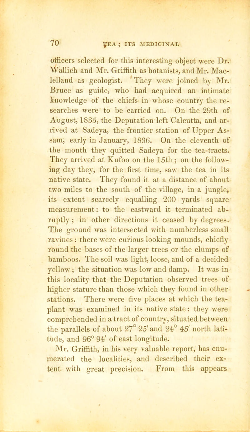 officers selected for this interesting object were Dr. V^allich and Mr. Griffith as botanists, and Mr. Mac- lelland as geologist. They were joined by Mr. Bruce as guide, who had acquired an intimate knowledge of the chiefs in whose country the re- searches were to be carried on. On the 29th of August, 1835, the Deputation left Calcutta, and ar- rived at Sadeya, the frontier station of Upper As- sam, early in January, 1836. On the eleventh of the month they quitted Sadeya for the tea-tracts. They arrived at Kufoo on the 15th ; on the follow- ing day they, for the first time, saw the tea in its native state. They found it at a distance of about two miles to the south of the village, in a jungle, its extent scarcely equalling 200 yards square measurement: to the eastward it terminated ab- ruptly ; in other directions it ceased by degrees. The ground was intersected with numberless small ravines : there were curious looking mounds, chiefly round the bases of the larger trees or the clumps of bamboos. The soil was light, loose, and of a decided yellow ; the situation was low and damp. It was in this locality that the Deputation observed trees of higher stature than those which they found in other stations. There were five places at which the tea- plant was examined in its native state: they were comprehended in a tract of country, situated between the parallels of about 27° 25' and 24° 45' north lati- tude, and 96° 94' of east longitude. Mr. Griffith, in his very valuable report, has enu- merated the localities, and described their ex- tent with great precision. From this appears