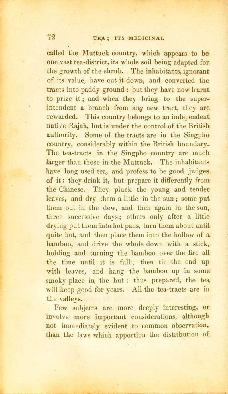 called the Muttuck country, which appears to be one vast tea-district, its whole soil being adapted for the growth of the shrub. The inhabitants, ignorant of its value, have cut it down, and converted the tracts into paddy ground : but they have now learnt to pi’ize it; and when they bring to the super- intendent a branch from any new tract, they are rewarded. This country belongs to an independent native Rajah, but is under the control of the British authority. Some of the tracts are in the Singpho country, considerably within the British boundary. The tea-tracts in the Singpho country are much larger than those in the Muttuck. The inhabitants have long used tea, and profess to be good judges of it: they drink it, but prepare it differently from the Chinese. They pluck the young and tender leaves, and dry them a little in the sun ; some put them out in the dew, and then again in the sun, three successive days; others only after a little drying put them into hot pans, turn them about until quite hot, and then place them into the hollow of a bamboo, and drive the whole down with a stick, holding and turning the bamboo over the fire all the time until it is full; then tie the end up with leaves, and hang the bamboo up in some smoky place in, the hut : thus prepared, the tea will keep good for years. All the tea-tracts are in the valleys. Few subjects are more deeply interesting, or involve more important considerations, although not immediately evident to common observation, than the laws which apportion the distribution of