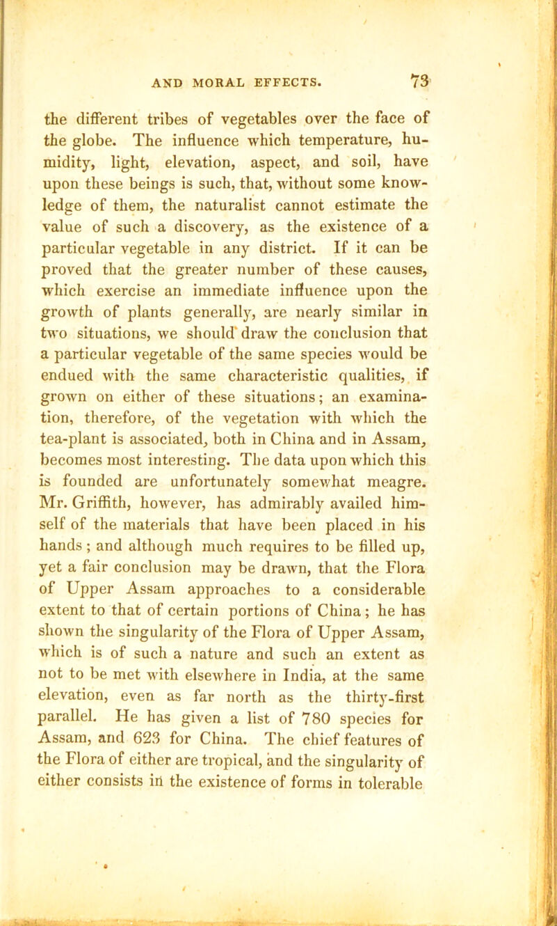 the different tribes of vegetables over the face of the globe. The influence which temperature, hu- midity, light, elevation, aspect, and soil, have upon these beings is such, that, without some know- ledge of them, the naturalist cannot estimate the value of such a discovery, as the existence of a particular vegetable in any district. If it can be proved that the greater number of these causes, which exercise an immediate influence upon the growth of plants generally, are nearly similar in two situations, we should' draw the conclusion that a particular vegetable of the same species would be endued with the same characteristic qualities, if grown on either of these situations; an examina- tion, therefore, of the vegetation with which the tea-plant is associated, both in China and in Assam, becomes most interesting. The data upon which this is founded are unfortunately somewhat meagre. Mr. Griffith, however, has admirably availed him- self of the materials that have been placed in his hands ; and although much requires to be filled up, yet a fair conclusion may be drawn, that the Flora of Upper Assam approaches to a considerable extent to that of certain portions of China; he has shown the singularity of the Flora of Upper Assam, which is of such a nature and such an extent as not to be met with elsewhere in India, at the same elevation, even as far north as the thirty-first parallel. He has given a list of 780 species for Assam, and 623 for China. The chief features of the Flora of either are tropical, and the singularity of either consists irl the existence of forms in tolerable