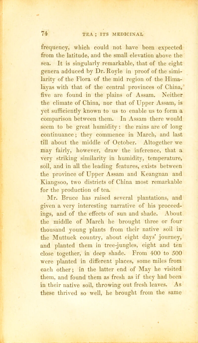frequency, which could not have been expected from the latitude, and the small elevation above the sea. It is singularly remarkable, that of the eight genera adduced by Dr. Royle in proof of the simi- larity of the Flora of the mid region of the Hima- layas with that of the central provinces of China, five are found in the plains of Assam. Neither the climate of China, nor that of Upper Assam, is yet sufficiently known to us to enable us to form a comparison between them. In Assam there would seem to be great humidity: the rains are of long continuance; they commence in March, and last till about the middle of October. Altogether we may fairly, however, draw the inference, that a very striking similarity in humidity, temperature, soil, and in all the leading features, exists between the province of Upper Assam and Keangnan and Kiangsoo, two districts of China most remarkable for the production of tea. Mr. Bruce has raised several plantations, and given a very interesting narrative of his proceed- ings, and of the effects of sun and shade. About the middle of March he brought three or four thousand young plants from their native soil in the Muttuck country, about eight days’ journey, and planted them in tree-jungles, eight and ten close together, in deep shade. From 400 to 500 were planted in different places, some miles from each other; in the latter end of May he visited them, and found them as fresh as if they had been in their native soil, throwing out fresh leaves. As these thrived so well, he brought from the same