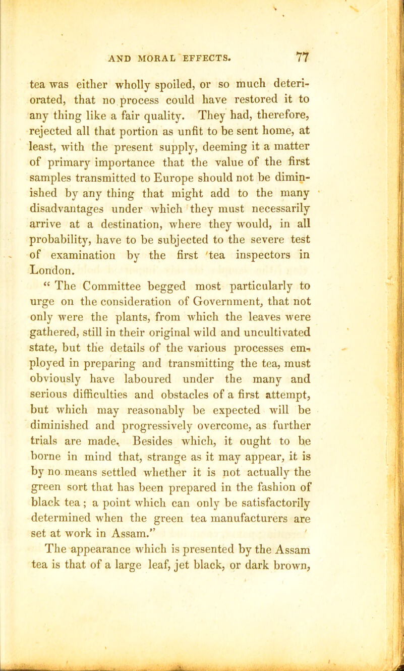 tea was either wholly spoiled, or so much deteri- orated, that no process could have restored it to any thing like a fair quality. They had, therefore, rejected all that portion as unfit to be sent home, at least, with the present supply, deeming it a matter of primary importance that the value of the first samples transmitted to Europe should not be dimin- ished by any thing that might add to the many disadvantages under which they must necessarily arrive at a destination, where they would, in all probability, have to be subjected to the severe test of examination by the first 'tea inspectors in London. “ The Committee begged most particularly to urge on the consideration of Government, that not only were the plants, from which the leaves were gathered, still in their original wild and uncultivated state, but the details of the various processes em-> ployed in preparing and transmitting the tea, must obviously have laboured under the many and serious difficulties and obstacles of a first attempt, but which may reasonably be expected will be diminished and progressively overcome, as further trials are made. Besides which, it ought to be borne in mind that, strange as it may appear, it is by no means settled whether it is not actually the green sort that has been prepared in the fashion of black tea; a point which can only be satisfactorily determined when the green tea manufacturers are set at work in Assam.” The appearance which is presented by the Assam tea is that of a large leaf, jet black, or dark brown,