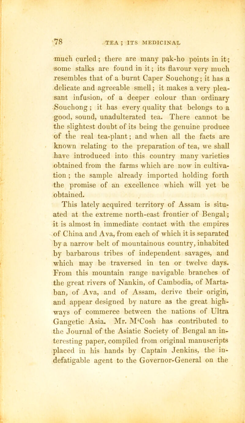 much curled; there are many pak-ho points in it; some stalks are found in it; its flavour very much resembles that of a burnt Caper Souchong; it has a delicate and agreeable smell; it makes a very plea- sant infusion, of a deeper colour than ordinary Souchong; it has every quality that belongs to a good, sound, unadulterated tea. There cannot be the slightest doubt of its being the genuine produce of the real tea-plant; and when all the facts are known relating to the preparation of tea, we shall have introduced into this country many varieties obtained from the farms which are now in cultiva- tion ; the sample already imported holding forth the promise of an excellence which will yet be obtained. This lately acquired territory of Assam is situ- ated at the extreme north-east frontier of Bengal; it is almost in immediate contact with the empires of China and Ava, from each of which it is separated by a narrow belt of mountainous country, inhabited by barbarous tribes of independent savages, and which may be traversed in ten or twelve days. From this mountain range navigable branches of the great rivers of Nankin, of Cambodia, of Marta- ban, of Ava, and of Assam, derive their origin, and appear designed by nature as the great high- ways of commerce between the nations of Ultra Gangetic Asia. Mr. M‘Cosh has contributed to the Journal of the Asiatic Society of Bengal an in- teresting paper, compiled from original manuscripts placed in his hands by Captain Jenkins, the in- defatigable agent to the Governor-General on the