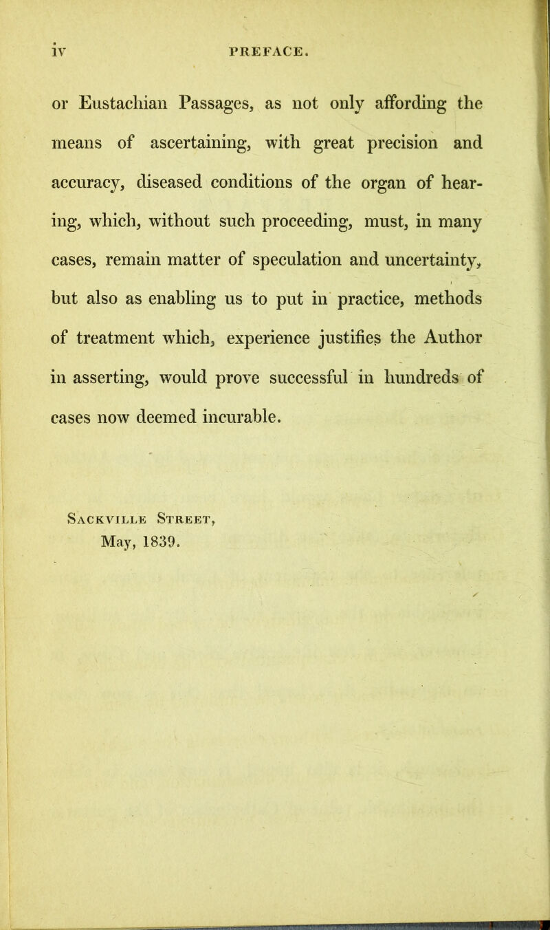 or Eustachian Passages, as not only affording the means of ascertaining, with great precision and accuracy, diseased conditions of the organ of hear- ing, which, without such proceeding, must, in many cases, remain matter of speculation and uncertainty, but also as enabling us to put in practice, methods of treatment which, experience justifies the Author in asserting, would prove successful in hundreds of cases now deemed incurable. Sackville Street, May, 1839.