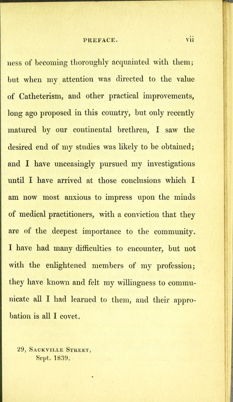 ness of becoming thoroughly acquainted with them; but when my attention was directed to the value of Catheterism, and other practical improvements, long ago proposed in this country, but only recently matured by our continental brethren, I saw the desired end of my studies was likely to be obtained; and I have unceasingly pursued my investigations until I have arrived at those conclusions which I am now most anxious to impress upon the minds of medical practitioners, with a conviction that they are of the deepest importance to the community. I have had many difficulties to encounter, but not with the enlightened members of my profession; they have known and felt my willingness to commu- nicate all I had learned to them, and their appro- bation is all I covet, 29, Sackville Street, Sept. 1839,