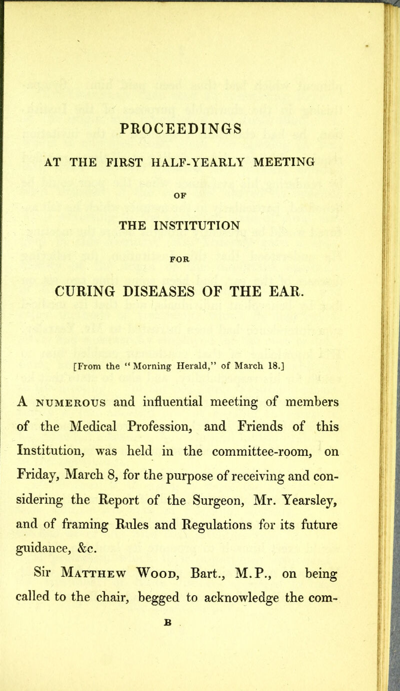 PROCEEDINGS AT THE FIRST HALF-YEARLY MEETING OF THE INSTITUTION FOR CURING DISEASES OF THE EAR. [From the “ Morning Herald,” of March 18.] A numerous and influential meeting of members of the Medical Profession, and Friends of this Institution, was held in the committee-room, on Friday, March 8, for the purpose of receiving and con- sidering the Report of the Surgeon, Mr. Yearsley, and of framing Rules and Regulations for its future guidance, &c. Sir Matthew Wood, Bart., M.P., on being called to the chair, begged to acknowledge the com- B