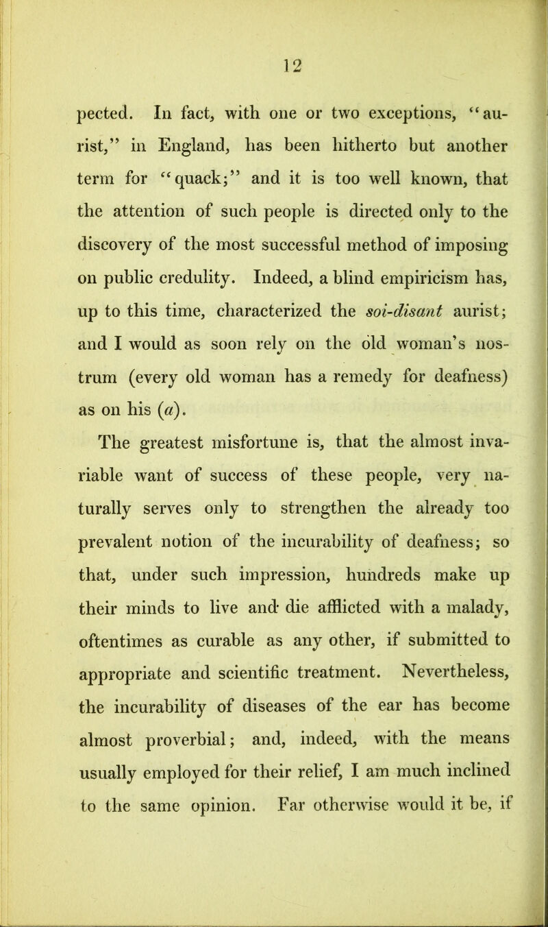 pected. In fact* with one or two exceptions, “au- rist,” in England, has been hitherto but another term for “quack;” and it is too well known, that the attention of such people is directed only to the discovery of the most successful method of imposing on public credulity. Indeed, a blind empiricism has, up to this time, characterized the soi-disant aurist; and I would as soon rely on the old woman’s nos- trum (every old woman has a remedy for deafness) as on his (a). The greatest misfortune is, that the almost inva- riable want of success of these people, very na- turally serves only to strengthen the already too prevalent notion of the incurability of deafness; so that, under such impression, hundreds make up their minds to live and* die afflicted with a malady, oftentimes as curable as any other, if submitted to appropriate and scientific treatment. Nevertheless, the incurability of diseases of the ear has become almost proverbial; and, indeed, with the means usually employed for their relief, I am much inclined to the same opinion. Far otherwise would it be, if