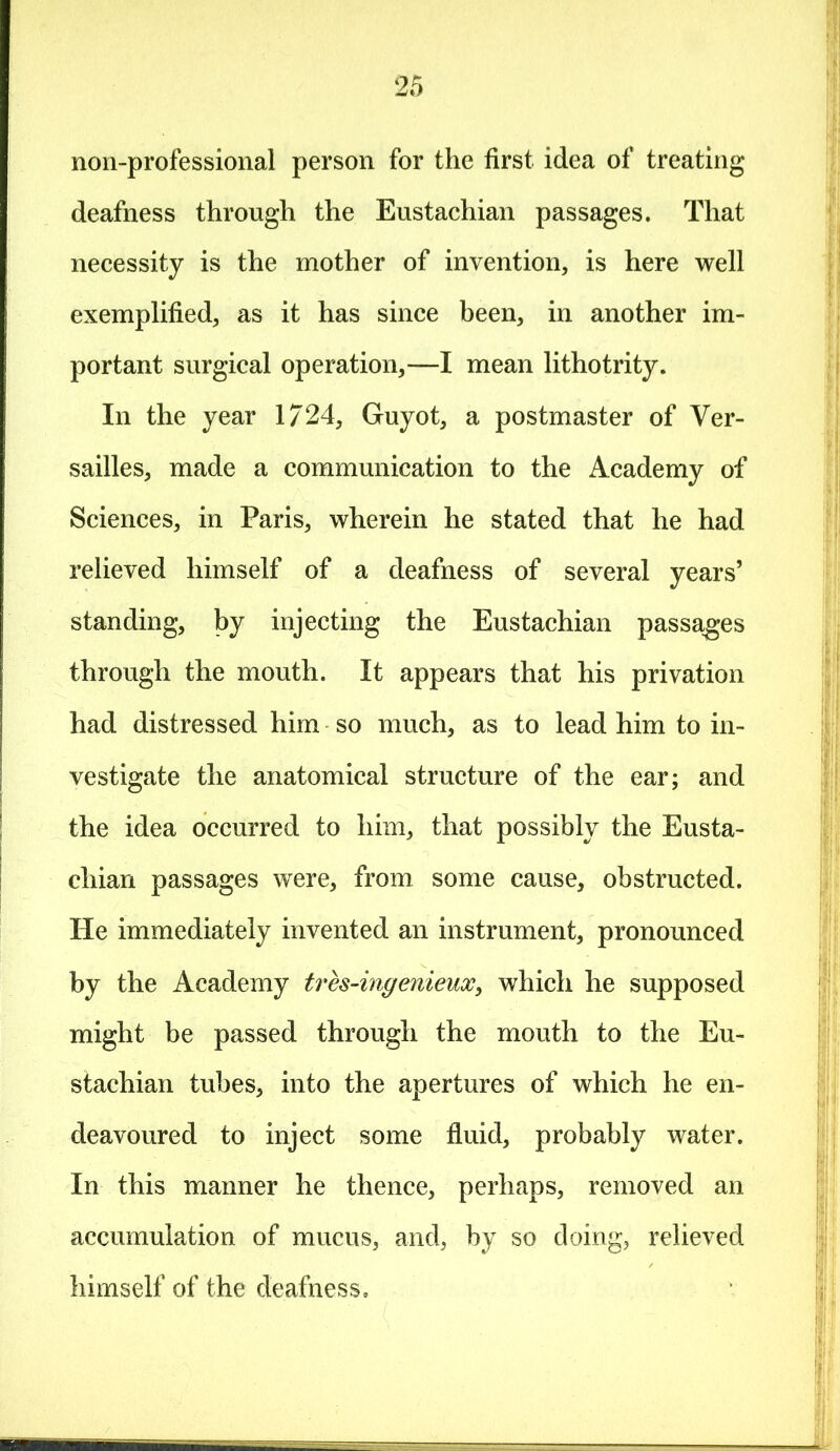 non-professional person for the first idea of treating deafness through the Eustachian passages. That necessity is the mother of invention, is here well exemplified, as it has since been, in another im- portant surgical operation,—I mean lithotrity. In the year 1/24, Guyot, a postmaster of Ver- sailles, made a communication to the Academy of Sciences, in Paris, wherein he stated that he had relieved himself of a deafness of several years’ standing, by injecting the Eustachian passages through the mouth. It appears that his privation had distressed him so much, as to lead him to in- vestigate the anatomical structure of the ear; and the idea occurred to him, that possibly the Eusta- chian passages were, from some cause, obstructed. He immediately invented an instrument, pronounced by the Academy tres-ingenieux, which he supposed might be passed through the mouth to the Eu- stachian tubes, into the apertures of which he en- deavoured to inject some fluid, probably water. In this manner he thence, perhaps, removed an accumulation of mucus, and, by so doing, relieved himself of the deafness.