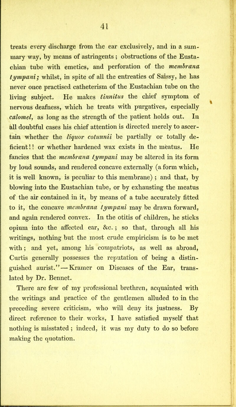 treats every discharge from the ear exclusively, and in a sum- mary way, by means of astringents ; obstructions of the Eusta- chian tube with emetics, and perforation of the membrana tympani; whilst, in spite of all the entreaties of Saissy, he has never once practised catheterism of the Eustachian tube on the living subject. He makes tinnitus the chief symptom of nervous deafness, which he treats with purgatives, especially calomel, as long as the strength of the patient holds out. In kll doubtful cases his chief attention is directed merely to ascer- tain whether the liquor cotunnii be partially or totally de- ficient !! or whether hardened wax exists in the meatus. He fancies that the membrana tympani may be altered in its form by loud sounds, and rendered concave externally (a form which, it is well known, is peculiar to this membrane) ; and that, by blowing into the Eustachian tube, or by exhausting the meatus of the air contained in it, by means of a tube accurately fitted to it, the concave membrana tympani may be drawn forward, and again rendered convex. In the otitis of children, he sticks opium into the affected ear, &c„ ; so that, through all his writings, nothing but the most crude empiricism is to be met with; and yet, among his compatriots, as well as abroad, Curtis generally possesses the reputation of being a distin- guished aurist.” — Kramer on Diseases of the Ear, trans- lated by Dr. Bennet. There are few of my professional brethren, acquainted with the writings and practice of the gentlemen alluded to in the preceding severe criticism, who will deny its justness. By direct reference to their works, I have satisfied myself that nothing is misstated; indeed, it was my duty to do so before making the quotation.