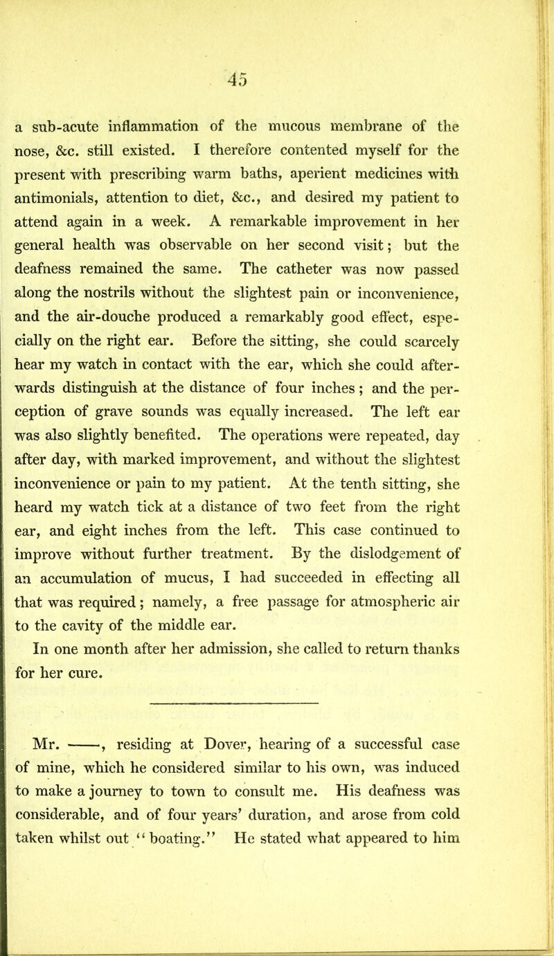 a sub-acute inflammation of the mucous membrane of the nose, &c. still existed. I therefore contented myself for the present with prescribing warm baths, aperient medicines with antimonials, attention to diet, &c., and desired my patient to attend again in a week. A remarkable improvement in her general health was observable on her second visit; but the deafness remained the same. The catheter was now passed along the nostrils without the slightest pain or inconvenience, and the air-douche produced a remarkably good effect, espe- cially on the right ear. Before the sitting, she could scarcely hear my watch in contact with the ear, which she could after- wards distinguish at the distance of four inches; and the per- ception of grave sounds was equally increased. The left ear was also slightly benefited. The operations were repeated, day after day, with marked improvement, and without the slightest inconvenience or pain to my patient. At the tenth sitting, she heard my watch tick at a distance of two feet from the right ear, and eight inches from the left. This case continued to improve without further treatment. By the dislodgement of an accumulation of mucus, I had succeeded in effecting all that was required; namely, a free passage for atmospheric air to the cavity of the middle ear. In one month after her admission, she called to return thanks for her cure. Mr. , residing at Dover, hearing of a successful case of mine, which he considered similar to his own, was induced to make a journey to town to consult me. His deafness was considerable, and of four years’ duration, and arose from cold taken whilst out “ boating.” He stated what appeared to him