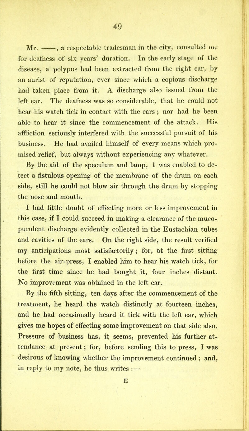 Mr. , a respectable tradesman in the city, consulted me for deafness of six years’ duration. In the early stage of the disease, a polypus had been extracted from the right ear, by an aurist of reputation, ever since which a copious discharge had taken place from it. A discharge also issued from the left ear. The deafness was so considerable, that he could not hear his watch tick in contact with the ears ; nor had he been able to hear it since the commencement of the attack. His affliction seriously interfered with the successful pursuit of his business. He had availed himself of every means which pro- mised relief, but always without experiencing any whatever. By the aid of the speculum and lamp, I was enabled to de- tect a fistulous opening of the membrane of the drum on each side, still he could not blow air through the drum by stopping the nose and mouth. I had little doubt of effecting more or less improvement in this case, if I could succeed in making a clearance of the muco- purulent discharge evidently collected in the Eustachian tubes and cavities of the ears. On the right side, the result verified my anticipations most satisfactorily; for, at the first sitting before the air-press, I enabled him to hear his watch tick, for the first time since he had bought it, four inches distant. No improvement was obtained in the left ear. By the fifth sitting, ten days after the commencement of the treatment, he heard the watch distinctly at fourteen inches, and he had occasionally heard it tick with the left ear, which gives me hopes of effecting some improvement on that side also. Pressure of business has, it seems, prevented his further at- tendance at present; for, before sending this to press, I was desirous of knowing whether the improvement continued ; and, in reply to my note, he thus writes E