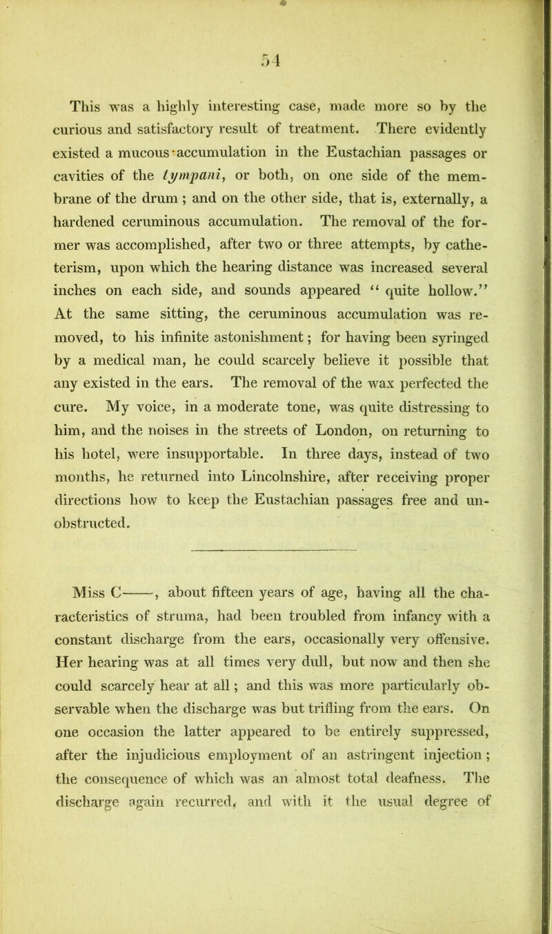 This was a highly interesting case, made more so by the curious and satisfactory result of treatment. There evidently existed a mucous-accumulation in the Eustachian passages or cavities of the tympani, or both, on one side of the mem- brane of the drum ; and on the other side, that is, externally, a hardened ceruminous accumulation. The removal of the for- mer was accomplished, after two or three attempts, by cathe- terism, upon which the hearing distance was increased several inches on each side, and sounds appeared “ quite hollow.” At the same sitting, the ceruminous accumulation was re- moved, to his infinite astonishment; for having been syringed by a medical man, he could scarcely believe it possible that any existed in the ears. The removal of the wax perfected the cure. My voice, in a moderate tone, was quite distressing to him, and the noises in the streets of London, on returning to his hotel, were insupportable. In three days, instead of two months, he returned into Lincolnshire, after receiving proper directions how to keep the Eustachian passages free and un- obstructed. Miss C-—about fifteen years of age, having all the cha- racteristics of struma, had been troubled from infancy with a constant discharge from the ears, occasionally very offensive. Her hearing was at all times very dull, but now and then she could scarcely hear at all; and this was more particularly ob- servable when the discharge was but trifling from the ears. On one occasion the latter appeared to be entirely suppressed, after the injudicious employment of an astringent injection; the consequence of which was an almost total deafness. The discharge again recurred^ and with it the usual degree of