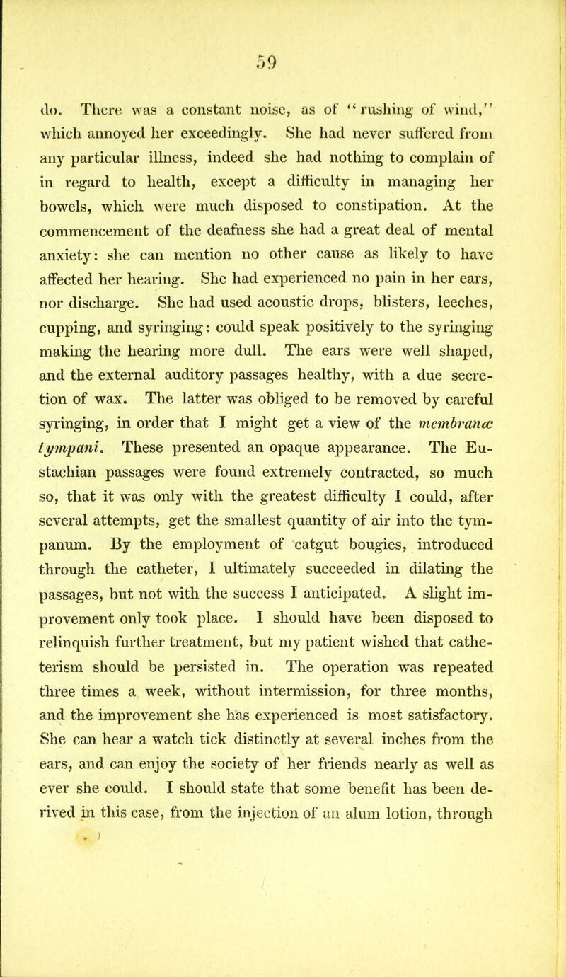 do. There was a constant noise, as of “ rushing of wind,” which annoyed her exceedingly. She had never suffered from any particular illness, indeed she had nothing to complain of in regard to health, except a difficulty in managing her bowels, which were much disposed to constipation. At the commencement of the deafness she had a great deal of mental anxiety: she can mention no other cause as likely to have affected her hearing. She had experienced no pain in her ears, nor discharge. She had used acoustic drops, blisters, leeches, cupping, and syringing: could speak positively to the syringing making the hearing more dull. The ears were well shaped, and the external auditory passages healthy, with a due secre- tion of wax. The latter was obliged to be removed by careful syringing, in order that I might get a view of the membranes tympani. These presented an opaque appearance. The Eu- stachian passages were found extremely contracted, so much so, that it was only with the greatest difficulty I could, after several attempts, get the smallest quantity of air into the tym- panum. By the employment of catgut bougies, introduced through the catheter, I ultimately succeeded in dilating the passages, but not with the success I anticipated. A slight im- provement only took place. I should have been disposed to relinquish further treatment, but my patient wished that cathe- terism should be persisted in. The operation was repeated three times a week, without intermission, for three months, and the improvement she has experienced is most satisfactory. She can hear a watch tick distinctly at several inches from the ears, and can enjoy the society of her friends nearly as well as ever she could. I should state that some benefit has been de- rived in this case, from the injection of an alum lotion, through