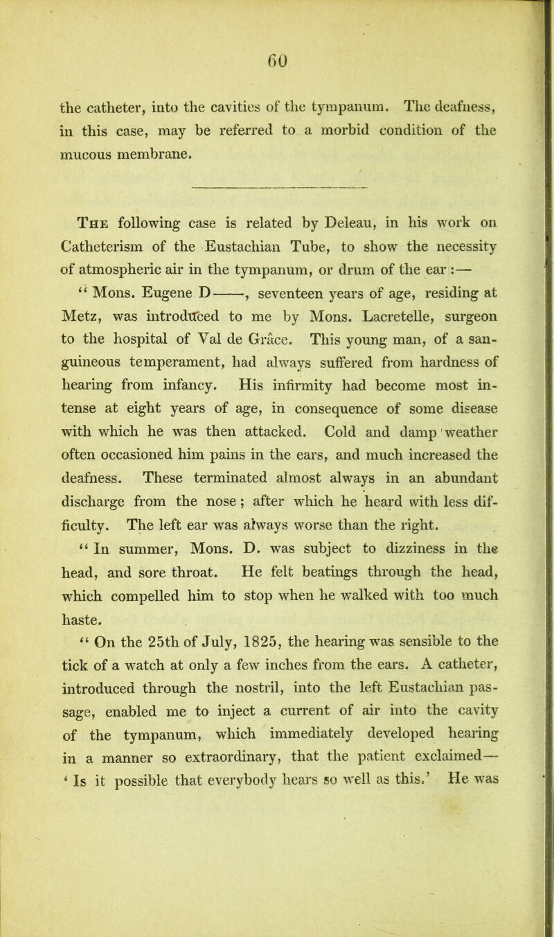 the catheter, into the cavities of the tympanum. The deafness, in this case, may be referred to a morbid condition of the mucous membrane. The following case is related by Deleau, in his work on Catheterism of the Eustachian Tube, to show the necessity of atmospheric air in the tympanum, or drum of the ear :— u Mons. Eugene D , seventeen years of age, residing at Metz, was introduced to me by Mons. Lacretelle, surgeon to the hospital of Val de Grace. This young man, of a san- guineous temperament, had always suffered from hardness of hearing from infancy. His infirmity had become most in- tense at eight years of age, in consequence of some disease with which he was then attacked. Cold and damp 1 weather often occasioned him pains in the ears, and much increased the deafness. These terminated almost always in an abundant discharge from the nose; after which he heard with less dif- ficulty. The left ear was always worse than the right. “ In summer, Mons. D. was subject to dizziness in the head, and sore throat. He felt beatings through the head, which compelled him to stop when he walked with too much haste. “ On the 25th of July, 1825, the hearing was sensible to the tick of a watch at only a few inches from the ears. A catheter, introduced through the nostril, into the left Eustachian pas- sage, enabled me to inject a current of air into the cavity of the tympanum, which immediately developed hearing in a manner so extraordinary, that the patient exclaimed— ‘ Is it possible that everybody hears so well as this.’ He was