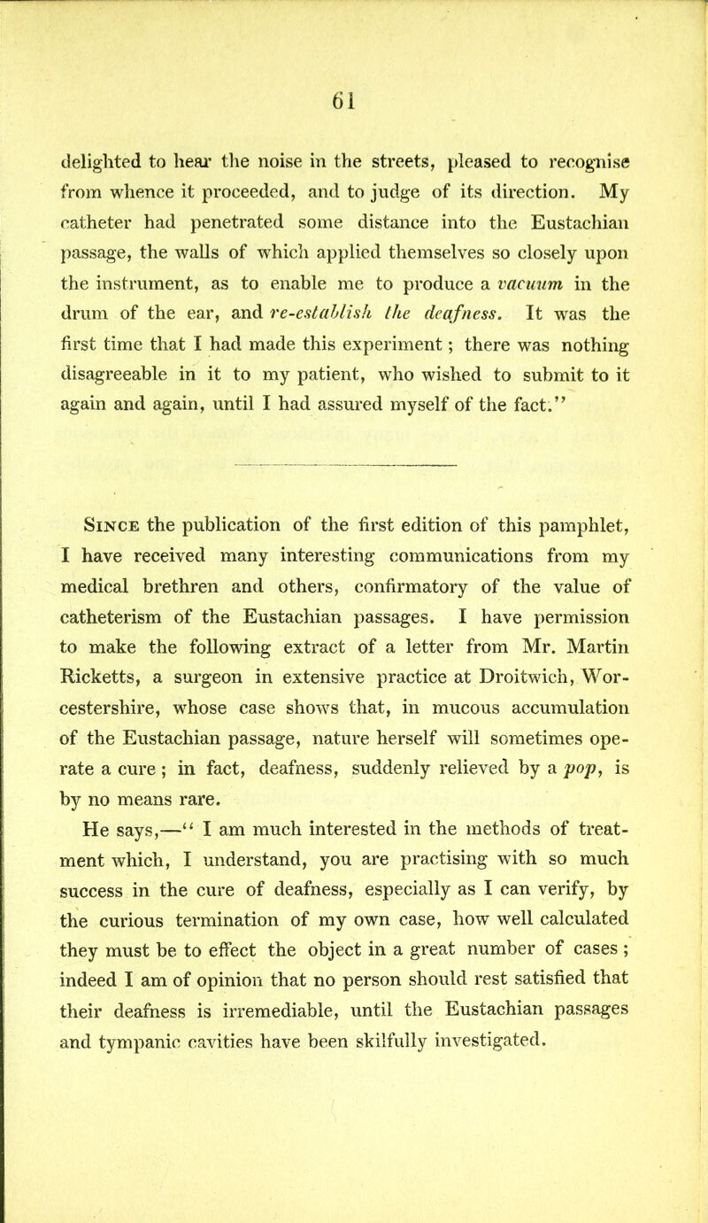 delighted to hear the noise in the streets, pleased to recognise from whence it proceeded, and to judge of its direction. My catheter had penetrated some distance into the Eustachian passage, the walls of which applied themselves so closely upon the instrument, as to enable me to produce a vacuum in the drum of the ear, and re-establish the deafness. It was the first time that I had made this experiment; there was nothing disagreeable in it to my patient, who wished to submit to it again and again, until I had assured myself of the fact.” Since the publication of the first edition of this pamphlet, I have received many interesting communications from my medical brethren and others, confirmatory of the value of catheterism of the Eustachian passages. I have permission to make the following extract of a letter from Mr. Martin Ricketts, a surgeon in extensive practice at Droitwich, Wor- cestershire, whose case shows that, in mucous accumulation of the Eustachian passage, nature herself will sometimes ope- rate a cure; in fact, deafness, suddenly relieved by a pop, is by no means rare. He says,-—“ I am much interested in the methods of treat- ment which, I understand, you are practising with so much success in the cure of deafness, especially as I can verify, by the curious termination of my own case, how well calculated they must be to effect the object in a great number of cases ; indeed I am of opinion that no person should rest satisfied that their deafness is irremediable, until the Eustachian passages and tympanic cavities have been skilfully investigated.