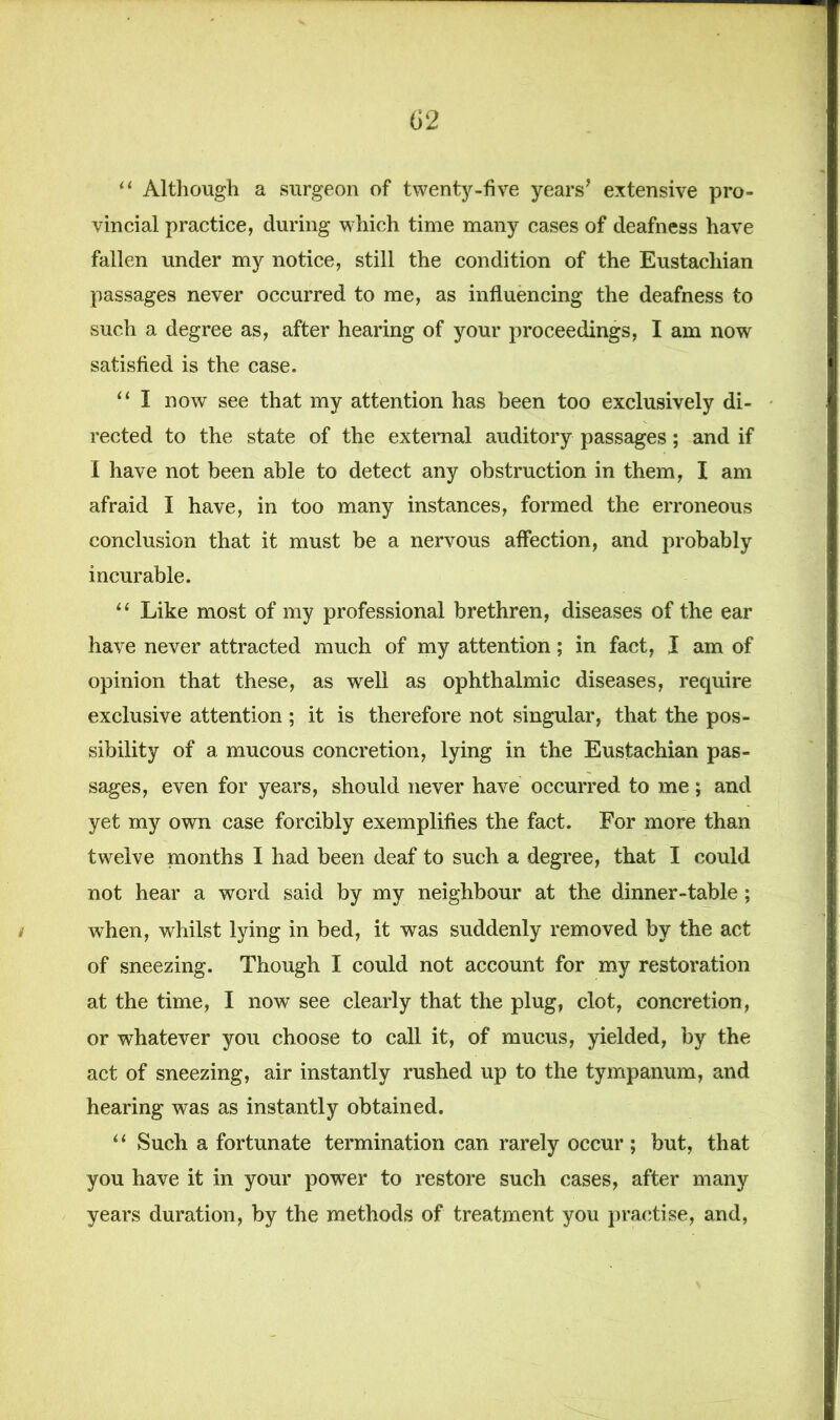 <J2 “ Although a surgeon of twenty-five years’ extensive pro- vincial practice, during which time many cases of deafness have fallen under my notice, still the condition of the Eustachian passages never occurred to me, as influencing the deafness to such a degree as, after hearing of your proceedings, I am now satisfied is the case. “ I now see that my attention has been too exclusively di- rected to the state of the external auditory passages; and if I have not been able to detect any obstruction in them, I am afraid I have, in too many instances, formed the erroneous conclusion that it must be a nervous affection, and probably incurable. “ Like most of my professional brethren, diseases of the ear have never attracted much of my attention; in fact, ,1 am of opinion that these, as well as ophthalmic diseases, require exclusive attention ; it is therefore not singular, that the pos- sibility of a mucous concretion, lying in the Eustachian pas- sages, even for years, should never have occurred to me; and yet my own case forcibly exemplifies the fact. For more than twelve months I had been deaf to such a degree, that I could not hear a word said by my neighbour at the dinner-table; / when, whilst lying in bed, it was suddenly removed by the act of sneezing. Though I could not account for my restoration at the time, I now see clearly that the plug, clot, concretion, or whatever you choose to call it, of mucus, yielded, by the act of sneezing, air instantly rushed up to the tympanum, and hearing was as instantly obtained. “ Such a fortunate termination can rarely occur; but, that you have it in your power to restore such cases, after many years duration, by the methods of treatment you practise, and,